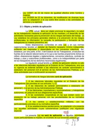 −
−

Ley 3/2007, de 22 de marzo de igualdad efectiva entre hombre y
mujeres.
Ley 25/2009 de 22 de diciembre, de modificación de diversas leyes
para su adaptación a la Ley sobre libre acceso a las actividades de
servicios y su ejercicio.

2.1.- Objeto y ámbito de aplicación
La LPRL actual, tiene por objeto promover la seguridad y la salud
de los trabajadores mediante la aplicación de las medidas y el desarrollo de las
actividades necesarias para la prevención de los riesgos derivados del trabajo. La
Ley establece los principios generales relativos a la prevención de los riesgos
profesionales, la información, la consulta, la participación y formación de los
trabajadores en materia preventiva, etc.
Estas disposiciones contenidas en esta Ley y en sus normas
reglamentarias tendrán el carácter de Derecho necesario mínimo indisponible,
pudiendo ser mejoradas y desarrollada en los convenios colectivos. Así,
establece, por otra parte, el Art. 3 del Estatuto de los Trabajadores, al estudiar las
fuentes de la relación laboral (tanto en lo que a las fuentes propiamente dichas se
refiere -disposiciones legales y reglamentarias, convenios colectivos, contrato de
trabajo y usos y costumbres profesionales-, como a la indisponibilidad por parte
de los trabajadores de los derechos reconocidos legalmente).
La regulación actual tendrá un ámbito de aplicación referido no sólo
a las relaciones laborales reguladas por el Estatuto de los Trabajadores, sino que
su vigencia se extiende también a las relaciones de carácter administrativo o
estatutario del personal civil al servicio de las Administraciones Públicas, y en
otras actividades que a continuación se exponen:
La normativa de riesgos laborales será de aplicación:
1. A las relaciones laborales reguladas en el Estatuto de los
Trabajadores (las previstas en sus artículos 1 y 2).
2. A las relaciones de carácter administrativo o estatutario del
personal […] al servicio de las Administraciones Públicas
3. A los fabricantes, importadores y suministradores, y trabajadores
autónomos, sin perjuicio de sus obligaciones específicas.
4. A las sociedades cooperativas en las que existan socio con
prestación de su trabajo personal, con las peculiaridades de su normativa
específica
5. A los centros y establecimientos militares, con las
particularidades previstas en su normativa específica
6. A los establecimientos penitenciarios, se adaptarán a la presente
Ley aquellas actividades cuyas características justifiquen una regulación
especial.
La presente Ley no será de aplicación en aquellas actividades
cuyas particularidades lo impidan, en el ámbito de sus funciones públicas de:

138

 