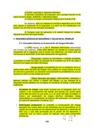 a) Policía, seguridad y resguardo aduanero.
b) Servicios operativos de protección civil y peritaje forense en los
casos de grave riesgo, catástrofe y calamidad pública.
c) Fuerzas armadas y actividades militares de la Guardia Civil.
No obstante, esta Ley inspirara la normativa específica que se dicte
para regular la protección de la seguridad y la salud de los trabajadores que
prestan sus servicios en las indicadas actividades.
d) Tampoco será de aplicación a la relación laboral de carácter
especial al servicio del hogar familiar.
3.- NOCIONES BÁSICAS DE SEGURIDAD Y SALUD EN EL TRABAJO
3.1.- Conceptos básicos en la prevención de riesgos laborales
La LPRL expone, en su Art. 4, diferentes definiciones relacionadas
con el tema que tratamos. Todas ellas deberán ser tenidas en cuenta para la
compresión de la regulación que la propia Ley determina, así como para las
normas que la desarrollen. Entre ellas destacamos las siguientes:
- Prevención: conjunto de actividades o medidas adoptadas
o previstas en todas las fases de actividad de la empresa con el fin de evitar o
disminuir los riesgos derivados del trabajo.
- Riesgo laboral: la posibilidad de que un trabajador sufra un
determinado daño derivado del trabajo. Para calificar un riesgo desde el punto
de vista de su gravedad, se valorarán conjuntamente la probabilidad de que se
produzca el daño y la severidad del mismo.
- Daños derivados del trabajo: enfermedades, patologías o
lesiones sufridas con motivo u ocasión del trabajo. La Ley General de la
Seguridad Social establece los conceptos de accidente de trabajo y enfermedad
profesional:
•

Accidente de trabajo: toda lesión corporal que el trabajador sufra con
ocasión o por consecuencia del trabajo que ejecute por cuenta ajena
(entre ellos enumera los que sufra a ir o al volver del lugar de trabajo -in
itinere-; por desempeño de cargos electivos sindicales; tareas
desarrolladas en cumplimiento de órdenes del empresario; los acaecidos
por actos de salvamento o similares, etc.).

•

Enfermedad profesional: la contraída a consecuencia del trabajo
ejecutado por cuenta ajena en las actividades que se especifiquen en la
cuadro que se apruebe por las disposiciones de aplicación y desarrollo de
esta Ley, y que esté provocada por la acción de los elementos o
sustancias que en dicho cuadro se indiquen para cada enfermedad
profesional.
139

 