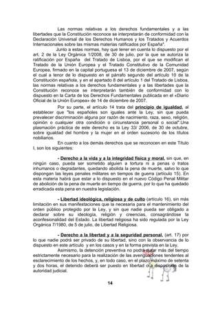 Las normas relativas a los derechos fundamentales y a las
libertades que la Constitución reconoce se interpretarán de conformidad con la
Declaración Universal de los Derechos Humanos y los Tratados y Acuerdos
Internacionales sobre las mismas materias ratificados por España".
Junto a estas normas, hay que tener en cuenta lo dispuesto por el
art. 2 de la Ley Orgánica 1/2008, de 30 de julio, por la que se autoriza la
ratificación por España del Tratado de Lisboa, por el que se modifican el
Tratado de la Unión Europea y el Tratado Constitutivo de la Comunidad
Europea, firmado en la capital portuguesa el 13 de diciembre de 2007, según
el cual a tenor de lo dispuesto en el párrafo segundo del artículo 10 de la
Constitución española, y en el apartado 8 del artículo 1 del Tratado de Lisboa,
las normas relativas a los derechos fundamentales y a las libertades que la
Constitución reconoce se interpretarán también de conformidad con lo
dispuesto en la Carta de los Derechos Fundamentales publicada en el «Diario
Oficial de la Unión Europea» de 14 de diciembre de 2007.
Por su parte, el artículo 14 trata del principio de igualdad, al
establecer que "los españoles son iguales ante la Ley, sin que pueda
prevalecer discriminación alguna por razón de nacimiento, raza, sexo, religión,
opinión o cualquier otra condición o circunstancia personal o social".Una
plasmación práctica de este derecho es la Ley 33/ 2006, de 30 de octubre,
sobre igualdad del hombre y la mujer en el orden sucesorio de los títulos
nobiliarios.
En cuanto a los demás derechos que se reconocen en este Título
I, son los siguientes:
- Derecho a la vida y a la integridad física y moral, sin que, en
ningún caso, pueda ser sometido alguien a tortura ni a penas o tratos
inhumanos o degradantes, quedando abolida la pena de muerte, salvo lo que
dispongan las leyes penales militares en tiempos de guerra (artículo 15). En
esta materia habrá que estar a lo dispuesto en el nuevo Código Penal Militar
de abolición de la pena de muerte en tiempo de guerra, por lo que ha quedado
erradicada esta pena en nuestra legislación.
- Libertad ideológica, religiosa y de culto (artículo 16), sin más
limitación en sus manifestaciones que la necesaria para el mantenimiento del
orden público protegido por la Ley, y sin que nadie pueda ser obligado a
declarar sobre su ideología, religión y creencias, consagrándose la
aconfesionalidad del Estado. La libertad religiosa ha sido regulada por la Ley
Orgánica 7/1980, de 5 de julio, de Libertad Religiosa.
- Derecho a la libertad y a la seguridad personal, (art. 17) por
lo que nadie podrá ser privado de su libertad, sino con la observancia de lo
dispuesto en este artículo y en los casos y en la forma prevista en la Ley.
Asimismo, la detención preventiva no podrá durar más del tiempo
estrictamente necesario para la realización de las averiguaciones tendentes al
esclarecimiento de los hechos, y, en todo caso, en el plazo máximo de setenta
y dos horas, el detenido deberá ser puesto en libertad o a disposición de la
autoridad judicial.
14

 