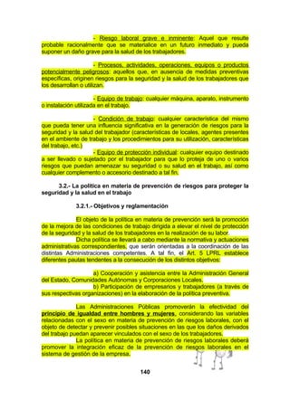 - Riesgo laboral grave e inminente: Aquel que resulte
probable racionalmente que se materialice en un futuro inmediato y pueda
suponer un daño grave para la salud de los trabajadores.
- Procesos, actividades, operaciones, equipos o productos
potencialmente peligrosos: aquellos que, en ausencia de medidas preventivas
específicas, originen riesgos para la seguridad y la salud de los trabajadores que
los desarrollan o utilizan.
- Equipo de trabajo: cualquier máquina, aparato, instrumento
o instalación utilizada en el trabajo.
- Condición de trabajo: cualquier característica del mismo
que pueda tener una influencia significativa en la generación de riesgos para la
seguridad y la salud del trabajador (características de locales, agentes presentes
en el ambiente de trabajo y los procedimientos para su utilización, características
del trabajo, etc.)
- Equipo de protección individual: cualquier equipo destinado
a ser llevado o sujetado por el trabajador para que lo proteja de uno o varios
riesgos que puedan amenazar su seguridad o su salud en el trabajo, así como
cualquier complemento o accesorio destinado a tal fin.
3.2.- La política en materia de prevención de riesgos para proteger la
seguridad y la salud en el trabajo
3.2.1.- Objetivos y reglamentación
El objeto de la política en materia de prevención será la promoción
de la mejora de las condiciones de trabajo dirigida a elevar el nivel de protección
de la seguridad y la salud de los trabajadores en la realización de su labor.
Dicha política se llevará a cabo mediante la normativa y actuaciones
administrativas correspondientes, que serán orientadas a la coordinación de las
distintas Administraciones competentes. A tal fin, el Art. 5 LPRL establece
diferentes pautas tendentes a la consecución de los distintos objetivos:
a) Cooperación y asistencia entre la Administración General
del Estado, Comunidades Autónomas y Corporaciones Locales.
b) Participación de empresarios y trabajadores (a través de
sus respectivas organizaciones) en la elaboración de la política preventiva.
Las Administraciones Públicas promoverán la efectividad del
principio de igualdad entre hombres y mujeres, considerando las variables
relacionadas con el sexo en materia de prevención de riesgos laborales, con el
objeto de detectar y prevenir posibles situaciones en las que los daños derivados
del trabajo puedan aparecer vinculados con el sexo de los trabajadores.
La política en materia de prevención de riesgos laborales deberá
promover la integración eficaz de la prevención de riesgos laborales en el
sistema de gestión de la empresa.
140

 