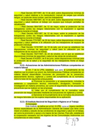 - Real Decreto 487/1997, de 14 de abril, sobre disposiciones mínimas de
seguridad y salud relativas a la manipulación manual de cargas que entrañe
riesgos, en particular dorso lumbar, para los trabajadores.
- Real Decreto 488/1997, de 14 de abril, sobre disposiciones mínimas de
seguridad y salud relativas al trabajo con equipos que incluyen pantallas de
visualización.
- Real Decreto 664/1997, de 12 de mayo, sobre la protección de los
trabajadores contra los riesgos relacionados con la exposición a agentes
biológicos durante el trabajo
- Real Decreto 665/1997, de 12 de mayo, sobre la protección de los
trabajadores contra los riesgos relacionados con la exposición a agentes
cancerígenos durante el trabajo.
- Real Decreto 773/1997, de 30 de mayo, sobre disposiciones mínimas de
seguridad y salud relativas a la utilización por los trabajadores de equipos de
protección individual.
- Real Decreto 1215/1997, de 18 de julio, por el que se establecen las
disposiciones mínimas de seguridad y salud para la utilización por los
trabajadores de los equipos de trabajo.
- Real Decreto 1627/1997, de 24 de octubre, por el que se establecen
disposiciones mínimas de seguridad y salud en las obras de construcción.
- Real Decreto 614/2001, de 8 de junio, sobre disposiciones mínimas para
la protección de la salud y la seguridad de los trabajadores frente el riesgo
eléctrico.
3.2.2.- Actuaciones de las Administraciones Públicas competentes en
materia laboral
El Art. 7 de la LPRL establece que para el cumplimiento de los
objetivos que la propia Ley prevé, las Administraciones Públicas competentes en
materia laboral desarrollarán funciones de promoción de la prevención,
asesoramiento técnico, vigilancia y control del cumplimiento de la normativa,
sobre la base de los siguientes presupuestos:
a) Promover la prevención y el asesoramiento, incluidas la
asistencia y cooperación técnica, información, divulgación, formación e
investigación en materia preventiva, así como el seguimiento de las actuaciones
preventivas que se realicen en las empresas.
b) Velar por el cumplimiento de la normativa sobre
prevención de riesgos laborales mediante las actuaciones de vigilancia y control.
c) Sancionar el incumplimiento de la normativa de prevención
de riesgos laborales por los sujetos responsables de su aplicación.
3.2.3.- El Instituto Nacional de Seguridad e Higiene en el Trabajo
A) Concepto:
Este Instituto se define por el Art. 8 LPRL como el órgano científicotécnico especializado de la Administración General del Estado que tiene como
misión el análisis y estudio de las condiciones de seguridad y salud en el trabajo,
así como la promoción y apoyo a la mejora de las mismas. Para ello, establecerá
la cooperación necesaria con los órganos de las Comunidades Autónomas con
competencias en esta materia.

142

 