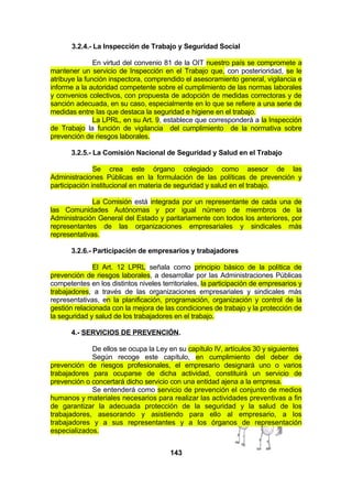 3.2.4.- La Inspección de Trabajo y Seguridad Social
En virtud del convenio 81 de la OIT nuestro país se compromete a
mantener un servicio de Inspección en el Trabajo que, con posterioridad, se le
atribuye la función inspectora, comprendido el asesoramiento general, vigilancia e
informe a la autoridad competente sobre el cumplimiento de las normas laborales
y convenios colectivos, con propuesta de adopción de medidas correctoras y de
sanción adecuada, en su caso, especialmente en lo que se refiere a una serie de
medidas entre las que destaca la seguridad e higiene en el trabajo.
La LPRL, en su Art. 9, establece que corresponderá a la Inspección
de Trabajo la función de vigilancia del cumplimiento de la normativa sobre
prevención de riesgos laborales.
3.2.5.- La Comisión Nacional de Seguridad y Salud en el Trabajo
Se crea este órgano colegiado como asesor de las
Administraciones Públicas en la formulación de las políticas de prevención y
participación institucional en materia de seguridad y salud en el trabajo.
La Comisión está integrada por un representante de cada una de
las Comunidades Autónomas y por igual número de miembros de la
Administración General del Estado y paritariamente con todos los anteriores, por
representantes de las organizaciones empresariales y sindicales más
representativas.
3.2.6.- Participación de empresarios y trabajadores
El Art. 12 LPRL señala como principio básico de la política de
prevención de riesgos laborales, a desarrollar por las Administraciones Públicas
competentes en los distintos niveles territoriales, la participación de empresarios y
trabajadores, a través de las organizaciones empresariales y sindicales más
representativas, en la planificación, programación, organización y control de la
gestión relacionada con la mejora de las condiciones de trabajo y la protección de
la seguridad y salud de los trabajadores en el trabajo.
4.- SERVICIOS DE PREVENCIÓN.
De ellos se ocupa la Ley en su capítulo IV, artículos 30 y siguientes
Según recoge este capítulo, en cumplimiento del deber de
prevención de riesgos profesionales, el empresario designará uno o varios
trabajadores para ocuparse de dicha actividad, constituirá un servicio de
prevención o concertará dicho servicio con una entidad ajena a la empresa.
Se entenderá como servicio de prevención el conjunto de medios
humanos y materiales necesarios para realizar las actividades preventivas a fin
de garantizar la adecuada protección de la seguridad y la salud de los
trabajadores, asesorando y asistiendo para ello al empresario, a los
trabajadores y a sus representantes y a los órganos de representación
especializados.
143

 