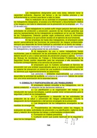 Los trabajadores designados para esta tarea, deberán tener la
capacidad suficiente, disponer del tiempo y de los medios precisos y ser
suficientemente su número para llevar a cabo su tarea.
Para la realización de su actividad el empresario deberá facilitar a
los trabajadores designados, el acceso a la información y documentación relativa
a los riesgos y con todo lo relacionado con la prevención en la empresa (art. 18 y
23 de esta Ley).
Estos trabajadores no podrán sufrir ningún perjuicio derivado de sus
actividades de protección y prevención, gozando de las mismas garantías que
para los representantes de los trabajadores se establecen en la Ley del Estatuto
de los Trabajadores. Deberán guardar sigilo profesional sobre la información
relativa a la empresa a la que tuvieran acceso en el ejercicio de sus funciones.
En las empresas de hasta diez trabajadores, el empresario podrá
asumir personalmente las funciones de prevención de riesgos profesionales,
siempre que desarrolle de forma habitual su actividad en el centro de trabajo y
tenga la capacidad necesaria, en función de los riesgos a que estén expuestos
los trabajadores y la peligrosidad de las actividades.
Si la designación de uno o varios trabajadores fueran
insuficientes, para la realización de las actividades de prevención, el empresario
deberá recurrir a uno o varios servicios de prevención propios o ajenos. También
las Mutuas de Accidentes de Trabajo y Enfermedades Profesionales de la
Seguridad Social, podrán desarrollar para las empresas a ella asociadas las
funciones correspondientes a los servicios de prevención.
El empresario que no hubiere concertado el Servicio de
prevención con una entidad especializada ajena a la empresa deberá someter
su sistema de prevención al control de una auditoría o evaluación externa, en
los términos que reglamentariamente se determinen.
Las personas o entidades especializadas que pretendan
desarrollar la actividad de auditoría del sistema de prevención habrán de contar
con una única autorización de la autoridad laboral.
5.-CONSULTA Y PARTICIPACIÓN DE LOS TRABAJDORES:
El empresario deberá consultar a los trabajadores, con la
debida antelación, la adopción de las decisiones relativas a:
a.- La planificación y la organización del trabajo y la
introducción de nuevas tecnologías, cuando puedan tener consecuencias para la
seguridad y salud de los trabajadores.
b.- La organización y desarrollo de las actividades de
protección de la salud y prevención de riesgos profesionales, incluida la
designación de los trabajadores o del servicio encargado de la prevención.
c.- Las designación de los trabajadores encargados de las
medidas de emergencia.
d.- Procedimientos de información sobre los riesgos, la
evaluación de estos, actividades de prevención y su planificación, vigilancia de la
salud y relación de accidentes de trabajo y enfermedades profesionales.
e.- Formación en materia preventiva.
f.- Cualquier acción que pueda repercutir en la seguridad y
salud de los trabajadores.
144

 