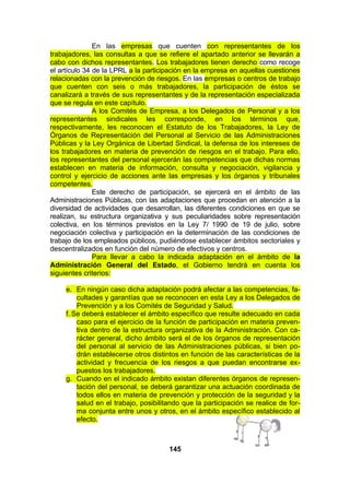 En las empresas que cuenten con representantes de los
trabajadores, las consultas a que se refiere el apartado anterior se llevarán a
cabo con dichos representantes. Los trabajadores tienen derecho como recoge
el artículo 34 de la LPRL a la participación en la empresa en aquellas cuestiones
relacionadas con la prevención de riesgos. En las empresas o centros de trabajo
que cuenten con seis o más trabajadores, la participación de éstos se
canalizará a través de sus representantes y de la representación especializada
que se regula en este capítulo.
A los Comités de Empresa, a los Delegados de Personal y a los
representantes sindicales les corresponde, en los términos que,
respectivamente, les reconocen el Estatuto de los Trabajadores, la Ley de
Órganos de Representación del Personal al Servicio de las Administraciones
Públicas y la Ley Orgánica de Libertad Sindical, la defensa de los intereses de
los trabajadores en materia de prevención de riesgos en el trabajo. Para ello,
los representantes del personal ejercerán las competencias que dichas normas
establecen en materia de información, consulta y negociación, vigilancia y
control y ejercicio de acciones ante las empresas y los órganos y tribunales
competentes.
Este derecho de participación, se ejercerá en el ámbito de las
Administraciones Públicas, con las adaptaciones que procedan en atención a la
diversidad de actividades que desarrollan, las diferentes condiciones en que se
realizan, su estructura organizativa y sus peculiaridades sobre representación
colectiva, en los términos previstos en la Ley 7/ 1990 de 19 de julio, sobre
negociación colectiva y participación en la determinación de las condiciones de
trabajo de los empleados públicos, pudiéndose establecer ámbitos sectoriales y
descentralizados en función del número de efectivos y centros.
Para llevar a cabo la indicada adaptación en el ámbito de la
Administración General del Estado, el Gobierno tendrá en cuenta los
siguientes criterios:
e. En ningún caso dicha adaptación podrá afectar a las competencias, facultades y garantías que se reconocen en esta Ley a los Delegados de
Prevención y a los Comités de Seguridad y Salud.
f. Se deberá establecer el ámbito específico que resulte adecuado en cada
caso para el ejercicio de la función de participación en materia preventiva dentro de la estructura organizativa de la Administración. Con carácter general, dicho ámbito será el de los órganos de representación
del personal al servicio de las Administraciones públicas, si bien podrán establecerse otros distintos en función de las características de la
actividad y frecuencia de los riesgos a que puedan encontrarse expuestos los trabajadores.
g. Cuando en el indicado ámbito existan diferentes órganos de representación del personal, se deberá garantizar una actuación coordinada de
todos ellos en materia de prevención y protección de la seguridad y la
salud en el trabajo, posibilitando que la participación se realice de forma conjunta entre unos y otros, en el ámbito específico establecido al
efecto.

145

 