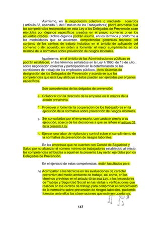 Asimismo, en la negociación colectiva o mediante acuerdos
( artículo 83, apartado 3, del Estatuto de los Trabajadores) podrá acordarse que
las competencias reconocidas en esta Ley a los Delegados de Prevención sean
ejercidas por órganos específicos creados en el propio convenio o en los
acuerdos citados. Dichos órganos podrán asumir, en los términos y conforme a
las modalidades que se acuerden, competencias generales respecto del
conjunto de los centros de trabajo incluidos en el ámbito de aplicación del
convenio o del acuerdo, en orden a fomentar el mejor cumplimiento en los
mismos de la normativa sobre prevención de riesgos laborales.
Igualmente, en el ámbito de las Administraciones públicas se
podrán establecer, en los términos señalados en la Ley 7/1990, de 19 de julio,
sobre negociación colectiva y participación en la determinación de las
condiciones de trabajo de los empleados públicos, otros sistemas de
designación de los Delegados de Prevención y acordarse que las
competencias que esta Ley atribuye a éstos puedan ser ejercidas por órganos
específicos.
Son competencias de los delgados de prevención:
e. Colaborar con la dirección de la empresa en la mejora de la
acción preventiva.
f. Promover y fomentar la cooperación de los trabajadores en la
ejecución de la normativa sobre prevención de riesgos laborales.
g. Ser consultados por el empresario, con carácter previo a su
ejecución, acerca de las decisiones a que se refiere el artículo 33
de la presente Ley.
h. Ejercer una labor de vigilancia y control sobre el cumplimiento de
la normativa de prevención de riesgos laborales.
En las empresas que no cuenten con Comité de Seguridad y
Salud por no alcanzar el número mínimo de trabajadores establecido al efecto,
las competencias atribuidas a aquél en la presente Ley serán ejercidas por los
Delegados de Prevención.
En el ejercicio de estas competencias, están facultados para:
A) Acompañar a los técnicos en las evaluaciones de carácter
preventivo del medio ambiente de trabajo, así como, en los
términos previstos en el artículo 40 de esta Ley, a los Inspectores
de Trabajo y Seguridad Social en las visitas y verificaciones que
realicen en los centros de trabajo para comprobar el cumplimiento
de la normativa sobre prevención de riesgos laborales, pudiendo
formular ante ellos las observaciones que estimen oportunas.

147

 