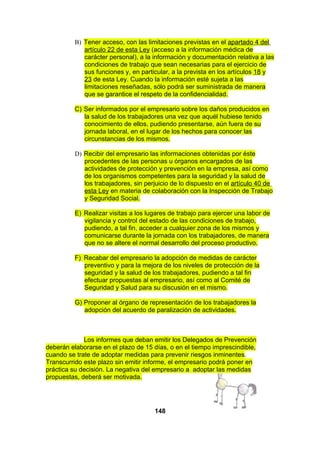 B) Tener acceso, con las limitaciones previstas en el apartado 4 del
artículo 22 de esta Ley (acceso a la información médica de
carácter personal), a la información y documentación relativa a las
condiciones de trabajo que sean necesarias para el ejercicio de
sus funciones y, en particular, a la prevista en los artículos 18 y
23 de esta Ley. Cuando la información esté sujeta a las
limitaciones reseñadas, sólo podrá ser suministrada de manera
que se garantice el respeto de la confidencialidad.
C) Ser informados por el empresario sobre los daños producidos en
la salud de los trabajadores una vez que aquél hubiese tenido
conocimiento de ellos, pudiendo presentarse, aún fuera de su
jornada laboral, en el lugar de los hechos para conocer las
circunstancias de los mismos.
D) Recibir del empresario las informaciones obtenidas por éste
procedentes de las personas u órganos encargados de las
actividades de protección y prevención en la empresa, así como
de los organismos competentes para la seguridad y la salud de
los trabajadores, sin perjuicio de lo dispuesto en el artículo 40 de
esta Ley en materia de colaboración con la Inspección de Trabajo
y Seguridad Social.
E) Realizar visitas a los lugares de trabajo para ejercer una labor de
vigilancia y control del estado de las condiciones de trabajo,
pudiendo, a tal fin, acceder a cualquier zona de los mismos y
comunicarse durante la jornada con los trabajadores, de manera
que no se altere el normal desarrollo del proceso productivo.
F) Recabar del empresario la adopción de medidas de carácter
preventivo y para la mejora de los niveles de protección de la
seguridad y la salud de los trabajadores, pudiendo a tal fin
efectuar propuestas al empresario, así como al Comité de
Seguridad y Salud para su discusión en el mismo.
G) Proponer al órgano de representación de los trabajadores la
adopción del acuerdo de paralización de actividades.

Los informes que deban emitir los Delegados de Prevención
deberán elaborarse en el plazo de 15 días, o en el tiempo imprescindible,
cuando se trate de adoptar medidas para prevenir riesgos inminentes.
Transcurrido este plazo sin emitir informe, el empresario podrá poner en
práctica su decisión. La negativa del empresario a adoptar las medidas
propuestas, deberá ser motivada.

148

 