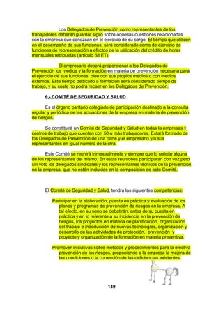 Los Delegados de Prevención como representantes de los
trabajadores deberán guardar sigilo sobre aquellas cuestiones relacionadas
con la empresa que conozcan en el ejercicio de su cargo. El tiempo que utilicen
en el desempeño de sus funciones, será considerado como de ejercicio de
funciones de representación a efectos de la utilización del crédito de horas
mensuales retribuidas (artículo 68 ET).
El empresario deberá proporcionar a los Delegados de
Prevención los medios y la formación en materia de prevención necesaria para
el ejercicio de sus funciones, bien con sus propios medios o con medios
externos. Este tiempo dedicado a formación será considerado tiempo de
trabajo, y su coste no podrá recaer en los Delegados de Prevención.
6.- COMITÉ DE SEGURIDAD Y SALUD
Es el órgano paritario colegiado de participación destinado a la consulta
regular y periódica de las actuaciones de la empresa en materia de prevención
de riesgos.
Se constituirá un Comité de Seguridad y Salud en todas la empresas y
centros de trabajo que cuenten con 50 o más trabajadores. Estará formado de
los Delegados de Prevención de una parte y el empresario y/o sus
representantes en igual número de la otra.
Este Comité se reunirá trimestralmente y siempre que lo solicite alguna
de los representantes del mismo. En estas reuniones participaran con voz pero
sin voto los delegados sindicales y los representantes técnicos de la prevención
en la empresa, que no estén incluidos en la composición de este Comité.

El Comité de Seguridad y Salud, tendrá las siguientes competencias:
Participar en la elaboración, puesta en práctica y evaluación de los
planes y programas de prevención de riesgos en la empresa. A
tal efecto, en su seno se debatirán, antes de su puesta en
práctica y en lo referente a su incidencia en la prevención de
riesgos, los proyectos en materia de planificación, organización
del trabajo e introducción de nuevas tecnologías, organización y
desarrollo de las actividades de protección, prevención y
proyecto y organización de la formación en materia preventiva.
Promover iniciativas sobre métodos y procedimientos para la efectiva
prevención de los riesgos, proponiendo a la empresa la mejora de
las condiciones o la corrección de las deficiencias existentes.

149

 