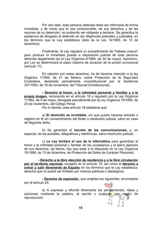 Por otro lado, toda persona detenida debe ser informada de forma
inmediata, y de modo que le sea comprensible, de sus derechos y de las
razones de su detención, no pudiendo ser obligada a declarar. Se garantiza la
asistencia de Abogado al detenido en las diligencias policiales y judiciales, en
los términos que la Ley establezca (ésta es la Ley 14/1983, de 12 de
diciembre).
Finalmente, la Ley regulará un procedimiento de "habeas corpus"
para producir la inmediata puesta a disposición judicial de toda persona
detenida ilegalmente (es la Ley Orgánica 6/1984, de 24 de mayo). Asimismo,
por Ley se determinará el plazo máximo de duración de la prisión provisional
(artículo 17).
En relación con estos derechos, ha de hacerse mención a la ley
Orgánica 1/1992, de 21 de febrero, sobre Protección de la Seguridad
Ciudadana, declarada parcialmente inconstitucional por la Sentencia
341/1993, de 18 de noviembre, del Tribunal Constitucional).
- Derecho al honor, a la intimidad personal y familiar y a la
propia imagen, reconocido en el artículo 18 y regulado por la Ley Orgánica
1/1982, de 5 de mayo, derogada parcialmente por la Ley Orgánica 10/1995, de
23 de noviembre, del Código Penal.
Por lo demás, este artículo 18 establece que:
a) El domicilio es inviolable, sin que pueda hacerse entrada o
registro en él sin consentimiento del titular o resolución judicial, salvo en caso
de flagrante delito.
b) Se garantiza el secreto de las comunicaciones, y, en
especial, de las postales, telegráficas y telefónicas, salvo resolución judicial.
c) La Ley limitará el uso de la informática para garantizar el
honor y la intimidad personal y familiar de los ciudadanos y el pleno ejercicio
de sus derechos. (al efecto, hay que estar a lo dispuesto en la Ley Orgánica
15/1999, de 13 de diciembre, de Protección de Datos de Carácter Personal).
- Derecho a la libre elección de residencia y a la libre circulación
por el territorio nacional, recogido en el artículo 19, así como el derecho a
entrar y salir libremente de España en los términos que la Ley establezca;
derecho que no podrá ser limitado por motivos políticos o ideológicos.
- Derecho de expresión, que engloba los siguientes, enunciados
por el artículo 20:
a) A expresar y difundir libremente los pensamientos, ideas y
opiniones mediante la palabra, el escrito o cualquier otro medio de
reproducción.
15

 