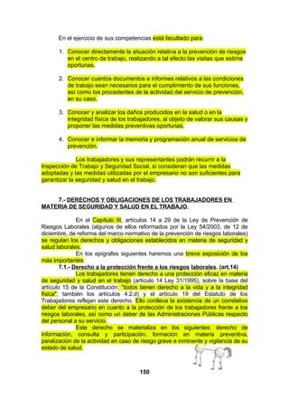 En el ejercicio de sus competencias está facultado para:
1. Conocer directamente la situación relativa a la prevención de riesgos
en el centro de trabajo, realizando a tal efecto las visitas que estime
oportunas.
2. Conocer cuantos documentos e informes relativos a las condiciones
de trabajo sean necesarios para el cumplimiento de sus funciones,
así como los procedentes de la actividad del servicio de prevención,
en su caso.
3. Conocer y analizar los daños producidos en la salud o en la
integridad física de los trabajadores, al objeto de valorar sus causas y
proponer las medidas preventivas oportunas.
4. Conocer e informar la memoria y programación anual de servicios de
prevención.
Los trabajadores y sus representantes podrán recurrir a la
Inspección de Trabajo y Seguridad Social, si consideran que las medidas
adoptadas y las medidas utilizadas por el empresario no son suficientes para
garantizar la seguridad y salud en el trabajo.
7.- DERECHOS Y OBLIGACIONES DE LOS TRABAJADORES EN
MATERIA DE SEGURIDAD Y SALUD EN EL TRABAJO.
En el Capítulo III, artículos 14 a 29 de la Ley de Prevención de
Riesgos Laborales (algunos de ellos reformados por la Ley 54/2003, de 12 de
diciembre, de reforma del marco normativo de la prevención de riesgos laborales)
se regulan los derechos y obligaciones establecidos en materia de seguridad y
salud laborales.
En los epígrafes siguientes haremos una breve exposición de los
más importantes:
7.1.- Derecho a la protección frente a los riesgos laborales. (art,14)
Los trabajadores tienen derecho a una protección eficaz en materia
de seguridad y salud en el trabajo (artículo 14 Ley 31/1995), sobre la base del
artículo 15 de la Constitución: "todos tienen derecho a la vida y a la integridad
física"; también los artículos 4.2.d) y el artículo 19 del Estatuto de los
Trabajadores reflejan este derecho. Ello conlleva la existencia de un correlativo
deber del empresario en cuanto a la protección de los trabajadores frente a los
riesgos laborales, así como un deber de las Administraciones Públicas respecto
del personal a su servicio.
Este derecho se materializa en los siguientes: derecho de
información, consulta y participación, formación en materia preventiva,
paralización de la actividad en caso de riesgo grave e inminente y vigilancia de su
estado de salud.

150

 