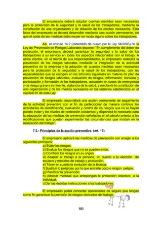 El empresario deberá adoptar cuantas medidas sean necesarias
para la protección de la seguridad y la salud de los trabajadores, mediante la
constitución de una organización y de dotación de los medios necesarios. Esta
labor del empresario se deberá desarrollar mediante una acción permanente, sin
que el coste de las medidas deba recaer en modo alguno sobre los trabajadores.
Así, el artículo 14.2 (redactado de nuevo por la Ley 54/2003) de la
Ley de Prevención de Riesgos Laborales dispone: "En cumplimiento del deber de
protección, el empresario deberá garantizar la seguridad y la salud de los
trabajadores a su servicio en todos los aspectos relacionados con el trabajo. A
estos efectos, en el marco de sus responsabilidades, el empresario realizará la
prevención de los riesgos laborales mediante la integración de la actividad
preventiva en la empresa y la adopción de cuantas medidas sean necesarias
para la protección de la seguridad y la salud de los trabajadores, con las
especialidades que se recogen en los artículos siguientes en materia de plan de
prevención de riesgos laborales, evaluación de riesgos, información, consulta y
participación y formación de los trabajadores, actuación en casos de emergencia
y de riesgo grave e inminente, vigilancia de la salud, y mediante la constitución de
una organización y de los medios necesarios en los términos establecidos en el
capítulo IV de esta Ley.
El empresario desarrollará una acción permanente de seguimiento
de la actividad preventiva con el fin de perfeccionar de manera continua las
actividades de identificación, evaluación y control de los riesgos que no se hayan
podido evitar y los niveles de protección existentes y dispondrá lo necesario para
la adaptación de las medidas de prevención señaladas en el párrafo anterior a las
modificaciones que puedan experimentar las circunstancias que incidan en la
realización del trabajo".
7.2.- Principios de la acción preventiva. (art. 15)
El empresario aplicará las medidas de prevención con arreglo a los
siguientes principios:
a) Evitar los riesgos.
b) Evaluar los riesgos que no se pueden evitar.
c) Combatir los riesgos en su origen.
d) Adaptar el trabajo a la persona, en cuanto a la elección de
equipos y métodos de trabajo y producción.
e) Tener en cuenta la evolución de la técnica.
f) Sustituir lo peligroso por lo que entrañe poco o ningún peligro.
g) Planificar la prevención.
h) Adoptar medidas que antepongan la protección colectiva a la
individual.
i) Dar las debidas instrucciones a los trabajadores.
El empresario podrá concertar operaciones de seguro que tengan
como fin garantizar la previsión de riesgos derivados del trabajo.

151

 