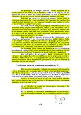 La prevención de riesgos laborales deberá integrarse en el
sistema general de gestión de la empresa, tanto en el conjunto de sus
actividades como en todos los niveles jerárquicos de ésta, a través de la
implantación y aplicación de un plan de prevención de riesgos laborales.
Este plan de prevención de riesgos laborales deberá incluir la
estructura organizativa, las responsabilidades, las funciones, las prácticas, los
procedimientos, los procesos y los recursos necesarios para realizar la acción
de prevención de riesgos en la empresa.
La acción preventiva se planificará por el empresario a partir de una
evaluación de los riesgos para la seguridad y salud de los trabajadores, que se
realizará con carácter general según la naturaleza de la actividad y sobre la base
de los posibles riesgos especiales. Esta evaluación deberá ser tenida en cuenta
en la elección de los equipos de trabajo, sustancias o preparados químicos, y
acondicionamiento de los lugares de trabajo.
Las empresas, en atención al número de trabajadores y a la
naturaleza y peligrosidad de las actividades realizadas, podrán realizar el plan
de prevención de riesgos laborales, la evaluación de riesgos y la planificación
de la actividad preventiva de forma simplificada, siempre que ello no suponga
una reducción del nivel de protección de la seguridad y salud de los
trabajadores y en los términos que reglamentariamente se determinen.
La evaluación inicial deberá ser actualizada cuando cambien las
condiciones de trabajo. Cuando fuera necesario, el empresario realizará controles
periódicos de las condiciones de trabajo y de la actividad de los trabajadores.
Las actividades de prevención, como consecuencia de la
evaluación de riesgos, deberán ser modificadas por el empresario cuando se
detecte su inadecuación a los fines de protección, o cuando aparezcan indicios
(daño para la salud de los trabajadores, por ejemplo) de que las medidas de
prevención resultan insuficientes.
7.3.- Equipos de trabajo y medios de protección. (art. 17)
El empresario adoptará las medidas necesarias con el fin de que los
equipos de trabajo sean adecuados para el trabajo, garantizando la seguridad y
salud de los trabajadores. Así lo expresa también la Directiva del consejo 89/655/
CEE, de 30 de noviembre, relativa a las disposiciones mínimas de seguridad y
salud para la utilización por los trabajadores de los equipos de trabajo.
Cuando la utilización de un equipo de trabajo pueda presentar
riesgo para la seguridad de los trabajadores, el empresario adoptará las medidas
necesarias teniendo en cuenta que:
a) La utilización de equipo de trabajo quede reservada a los
encargados de su utilización.
b) Los trabajos de reparación, transformación, mantenimiento y
conservación sean realizados por los trabajadores capacitados para
ello.

152

 