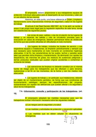 El empresario deberá proporcionar a sus trabajadores equipos de
protección individual adecuados para el desempeño de sus funciones y velar por
un uso efectivo de los mismos.
Haremos, en este punto, una breve referencia al Orden, Limpieza y
Mantenimiento como disposiciones mínimas de seguridad y salud en los lugares
de trabajo.
El artículo 6 del Real Decreto 486/1997, de 14 de abril, se remite al
anexo II del propio texto legal para la regulación específica de este tema, donde
son establecidas las siguientes pautas:
1. Las zonas de paso, salidas y vías de circulación de los lugares de
trabajo y, en especial, las salidas y vías de circulación previstas para la
evacuación en casos de emergencia, deberán permanecer libres de obstáculos
de forma que sea posible utilizarlas sin dificultades en todo momento.
2. Los lugares de trabajo, incluidos los locales de servicio, y sus
respectivos equipos e instalaciones, se limpiarán periódicamente y siempre que
sea necesario para mantenerlos en todo momento en condiciones higiénicas
adecuadas. A tal fin, las características de los suelos, techos y paredes serán
tales que permitan dicha limpieza y mantenimiento. Se eliminarán con rapidez los
desperdicios, las manchas de grasa, los residuos de sustancias peligrosas y
demás productos residuales que puedan originar accidentes o contaminar el
ambiente de trabajo.
3. Las operaciones de limpieza no deberán constituir por sí mismas
fuente de riesgo para los trabajadores que las efectúen o para terceros,
realizándose a tal fin en los momentos, de la forma y con los medios más
adecuados.
4. Los lugares de trabajo y, en particular, sus instalaciones, deberán
ser objeto de un mantenimiento periódico, de forma que sus condiciones de
funcionamiento satisfagan siempre las especificaciones del proyecto,
subsanándose con rapidez las deficiencias que puedan afectar a la seguridad y
salud de los trabajadores.
7.4.- Información, consulta y participación de los trabajadores. (art.
18)
El empresario adoptará las medidas necesarias para que los
trabajadores reciban información necesaria sobre las siguientes materias:
a) Los riesgos para la seguridad y la salud.
b) Las medidas y actividades de protección y prevención aplicables.
c) Las medidas que se deben adoptar en situaciones de
emergencia.

153

 
