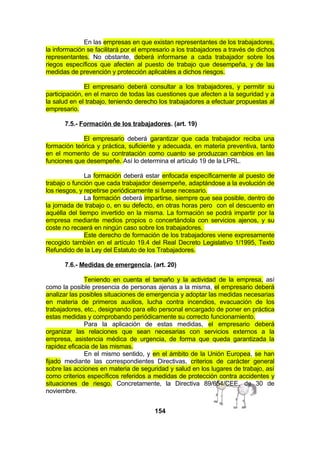 En las empresas en que existan representantes de los trabajadores,
la información se facilitará por el empresario a los trabajadores a través de dichos
representantes. No obstante, deberá informarse a cada trabajador sobre los
riegos específicos que afecten al puesto de trabajo que desempeña, y de las
medidas de prevención y protección aplicables a dichos riesgos.
El empresario deberá consultar a los trabajadores, y permitir su
participación, en el marco de todas las cuestiones que afecten a la seguridad y a
la salud en el trabajo, teniendo derecho los trabajadores a efectuar propuestas al
empresario.
7.5.- Formación de los trabajadores. (art. 19)
El empresario deberá garantizar que cada trabajador reciba una
formación teórica y práctica, suficiente y adecuada, en materia preventiva, tanto
en el momento de su contratación como cuanto se produzcan cambios en las
funciones que desempeñe. Así lo determina el artículo 19 de la LPRL.
La formación deberá estar enfocada específicamente al puesto de
trabajo o función que cada trabajador desempeñe, adaptándose a la evolución de
los riesgos, y repetirse periódicamente si fuese necesario.
La formación deberá impartirse, siempre que sea posible, dentro de
la jornada de trabajo o, en su defecto, en otras horas pero con el descuento en
aquélla del tiempo invertido en la misma. La formación se podrá impartir por la
empresa mediante medios propios o concertándola con servicios ajenos, y su
coste no recaerá en ningún caso sobre los trabajadores.
Este derecho de formación de los trabajadores viene expresamente
recogido también en el artículo 19.4 del Real Decreto Legislativo 1/1995, Texto
Refundido de la Ley del Estatuto de los Trabajadores.
7.6.- Medidas de emergencia. (art. 20)
Teniendo en cuenta el tamaño y la actividad de la empresa, así
como la posible presencia de personas ajenas a la misma, el empresario deberá
analizar las posibles situaciones de emergencia y adoptar las medidas necesarias
en materia de primeros auxilios, lucha contra incendios, evacuación de los
trabajadores, etc., designando para ello personal encargado de poner en práctica
estas medidas y comprobando periódicamente su correcto funcionamiento.
Para la aplicación de estas medidas, el empresario deberá
organizar las relaciones que sean necesarias con servicios externos a la
empresa, asistencia médica de urgencia, de forma que queda garantizada la
rapidez eficacia de las mismas.
En el mismo sentido, y en el ámbito de la Unión Europea, se han
fijado mediante las correspondientes Directivas, criterios de carácter general
sobre las acciones en materia de seguridad y salud en los lugares de trabajo, así
como criterios específicos referidos a medidas de protección contra accidentes y
situaciones de riesgo. Concretamente, la Directiva 89/654/CEE, de 30 de
noviembre.
154

 