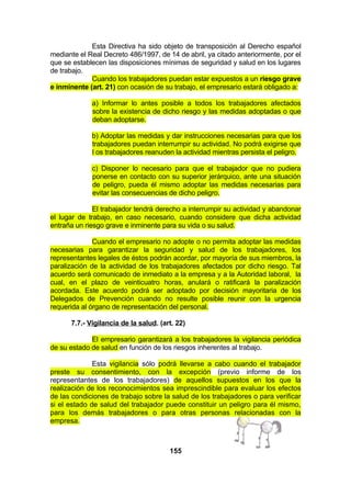 Esta Directiva ha sido objeto de transposición al Derecho español
mediante el Real Decreto 486/1997, de 14 de abril, ya citado anteriormente, por el
que se establecen las disposiciones mínimas de seguridad y salud en los lugares
de trabajo.
Cuando los trabajadores puedan estar expuestos a un riesgo grave
e inminente (art. 21) con ocasión de su trabajo, el empresario estará obligado a:
a) Informar lo antes posible a todos los trabajadores afectados
sobre la existencia de dicho riesgo y las medidas adoptadas o que
deban adoptarse.
b) Adoptar las medidas y dar instrucciones necesarias para que los
trabajadores puedan interrumpir su actividad. No podrá exigirse que
l os trabajadores reanuden la actividad mientras persista el peligro.
c) Disponer lo necesario para que el trabajador que no pudiera
ponerse en contacto con su superior jerárquico, ante una situación
de peligro, pueda él mismo adoptar las medidas necesarias para
evitar las consecuencias de dicho peligro.
El trabajador tendrá derecho a interrumpir su actividad y abandonar
el lugar de trabajo, en caso necesario, cuando considere que dicha actividad
entraña un riesgo grave e inminente para su vida o su salud.
Cuando el empresario no adopte o no permita adoptar las medidas
necesarias para garantizar la seguridad y salud de los trabajadores, los
representantes legales de éstos podrán acordar, por mayoría de sus miembros, la
paralización de la actividad de los trabajadores afectados por dicho riesgo. Tal
acuerdo será comunicado de inmediato a la empresa y a la Autoridad laboral, la
cual, en el plazo de veinticuatro horas, anulará o ratificará la paralización
acordada. Este acuerdo podrá ser adoptado por decisión mayoritaria de los
Delegados de Prevención cuando no resulte posible reunir con la urgencia
requerida al órgano de representación del personal.
7.7.- Vigilancia de la salud. (art. 22)
El empresario garantizará a los trabajadores la vigilancia periódica
de su estado de salud en función de los riesgos inherentes al trabajo.
Esta vigilancia sólo podrá llevarse a cabo cuando el trabajador
preste su consentimiento, con la excepción (previo informe de los
representantes de los trabajadores) de aquellos supuestos en los que la
realización de los reconocimientos sea imprescindible para evaluar los efectos
de las condiciones de trabajo sobre la salud de los trabajadores o para verificar
si el estado de salud del trabajador puede constituir un peligro para él mismo,
para los demás trabajadores o para otras personas relacionadas con la
empresa.

155

 