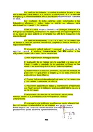 Las medidas de vigilancia y control de la salud se llevarán a cabo
respetando siempre el derecho a la intimidad y a la dignidad de la persona del
trabajador y la confidencialidad de toda la información relacionada con su estado
de salud.
Los resultados de dicha vigilancia serán comunicados a los
trabajadores afectados, y dichos datos no podrán ser utilizados para
discriminación o en perjuicio del trabajador.
En los supuestos en que la naturaleza de los riesgos inherentes al a
trabajo lo haga necesario, el derecho de los trabajadores a la vigilancia periódica
de su estado de salud deberá ser prolongado más allá de la finalización de la
relación laboral.
Las medidas de vigilancia y control de la salud de los trabajadores
se llevarán a cabo por personal sanitario con competencia técnica, formación y
capacidad acreditada.
El empresario deberá elaborar y conservar, a disposición de la
Autoridad Laboral, la siguiente documentación (art. 23) relativa a las
obligaciones respecto de la salud de sus trabajadores:
a) Plan de prevención de riesgos laborales
b) Evaluación de los riesgos para la seguridad y la salud en el
trabajo, incluido el resultado de los controles periódicos de las
condiciones de trabajo y de la actividad de los trabajadores.
c) Planificación de la actividad preventiva, incluidas las medidas de
protección y de prevención a adoptar y, en su caso, material de
protección que deba utilizarse.
d) Práctica de los controles del estado de salud de los trabajadores
y conclusiones obtenidas de los mismos.
e) Relación de accidentes de trabajo y enfermedades profesionales
que hayan causado al trabajador una incapacidad laboral superior a
un día de trabajo.
En el momento de cesación de su actividad, las empresas
deberán remitir a la autoridad laboral la documentación señalada
anteriormente.
El empresario estará obligado a notificar por escrito a la autoridad
laboral los daños para la salud de los trabajadores a su servicio que se
hubieran producido con motivo del desarrollo de su trabajo, conforme al
procedimiento que se determine reglamentariamente.

156

 