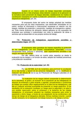 Cuando en un mismo centro de trabajo desarrollen actividades
trabajadores de dos o más empresas, éstas deberán cooperar en la aplicación de
la normativa sobre prevención de riesgos laborales, estableciendo los medios de
coordinación necesarios en cuanto a protección, prevención, e información a sus
respectivos trabajadores. (art. 24)
El empresario titular del centro de trabajo adoptará las medidas
necesarias para que los otros empresarios, que desarrollan actividades en su
centro, reciban la información e instrucciones necesarias en relación con los
riesgos, medidas de protección y prevención, medidas de emergencia a aplicar,
etc. Esta misma dinámica de actuación deberá aplicarse en los supuestos de
empresas que contraten o subcontraten con otras la realización de obras o
servicios que se desarrollen en sus propios centros de trabajo.
7.8.- Protección de trabajadores
determinados riegos. (art. 25)

especialmente

sensibles

a

El empresario debe garantizar de manera específica la protección
de los trabajadores, por sus propias características personales (incluida
discapacidad física, psíquica o sensorial), sean especialmente sensibles a los
riesgos derivados del trabajo.
Por ello, deberá tener en cuenta estos aspectos ya desde la
evaluación de los riesgos y, en función de estos, adoptar las medidas preventivas
y de protección necesarias.
7.9.- Protección de la maternidad. (art. 26)
Por Ley 39/1999, de 6 de noviembre, para promover la conciliación
de la vida familiar y laboral de las personas trabajadores, se ha modificado la
redacción del artículo 26 de la Ley de Prevención de Riesgos Laborales en el
sentido siguiente:
"La evaluación de los riesgos deberá comprender la determinación
de la naturaleza, el grado y la duración de la exposición de las trabajadoras en
situación de embarazo o parto reciente, a agentes, procedimientos o condiciones
de trabajo que puedan influir negativamente en la salud de las trabajadoras o del
feto en cualquier actividad susceptible de presentar un riesgo específico. Si los
resultados de la evaluación revelasen un riesgo para la seguridad y la salud o
una posible repercusión sobre el embarazo o la lactancia de las citadas
trabajadoras, el empresario adoptará las medidas necesarias para evitar la
exposición a dicho riesgo, a través de una adaptación de las condiciones o del
tiempo de trabajo de la trabajadora afectada. Dichas medidas incluirán, cuando
resulte necesario, la no realización de trabajo nocturno o de trabajo a turnos. ".

157

 