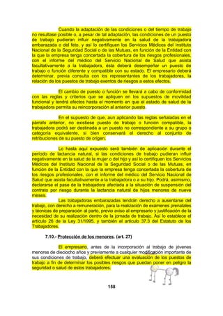 Cuando la adaptación de las condiciones o del tiempo de trabajo
no resultase posible o, a pesar de tal adaptación, las condiciones de un puesto
de trabajo pudieran influir negativamente en la salud de la trabajadora
embarazada o del feto, y así lo certifiquen los Servicios Médicos del Instituto
Nacional de la Seguridad Social o de las Mutuas, en función de la Entidad con
la que la empresa tenga concertada la cobertura de los riesgos profesionales,
con el informe del médico del Servicio Nacional de Salud que asista
facultativamente a la trabajadora, ésta deberá desempeñar un puesto de
trabajo o función diferente y compatible con su estado. El empresario deberá
determinar, previa consulta con los representantes de los trabajadores, la
relación de los puestos de trabajo exentos de riesgos a estos efectos.
El cambio de puesto o función se llevará a cabo de conformidad
con las reglas y criterios que se apliquen en los supuestos de movilidad
funcional y tendrá efectos hasta el momento en que el estado de salud de la
trabajadora permita su reincorporación al anterior puesto.
En el supuesto de que, aun aplicando las reglas señaladas en el
párrafo anterior, no existiese puesto de trabajo o función compatible, la
trabajadora podrá ser destinada a un puesto no correspondiente a su grupo o
categoría equivalente, si bien conservará el derecho al conjunto de
retribuciones de su puesto de origen.
Lo hasta aquí expuesto será también de aplicación durante el
período de lactancia natural, si las condiciones de trabajo pudieran influir
negativamente en la salud de la mujer o del hijo y así lo certifiquen los Servicios
Médicos del Instituto Nacional de la Seguridad Social o de las Mutuas, en
función de la Entidad con la que la empresa tenga concertada la cobertura de
los riesgos profesionales, con el informe del médico del Servicio Nacional de
Salud que asista facultativamente a la trabajadora o a su hijo. Podrá, asimismo,
declararse el pase de la trabajadora afectada a la situación de suspensión del
contrato por riesgo durante la lactancia natural de hijos menores de nueve
meses.
Las trabajadoras embarazadas tendrán derecho a ausentarse del
trabajo, con derecho a remuneración, para la realización de exámenes prenatales
y técnicas de preparación al parto, previo aviso al empresario y justificación de la
necesidad de su realización dentro de la jornada de trabajo. Así lo establece el
artículo 26 de la Ley 31/1995, y también el artículo 37.3 del Estatuto de los
Trabajadores.
7.10.- Protección de los menores. (art. 27)
El empresario, antes de la incorporación al trabajo de jóvenes
menores de dieciocho años y previamente a cualquier modificación importante de
sus condiciones de trabajo, deberá efectuar una evaluación de los puestos de
trabajo a fin de determinar los posibles riesgos que puedan poner en peligro la
seguridad o salud de estos trabajadores.

158

 