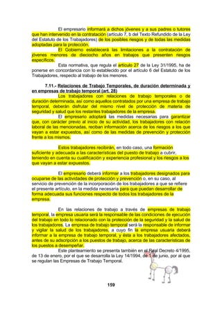El empresario informará a dichos jóvenes y a sus padres o tutores
que han intervenido en la contratación (artículo 7, b del Texto Refundido de la Ley
del Estatuto de los Trabajadores) de los posibles riesgos y de todas las medidas
adoptadas para la protección.
El Gobierno establecerá las limitaciones a la contratación de
jóvenes menores de dieciocho años en trabajos que presenten riesgos
específicos.
Esta normativa, que regula el artículo 27 de la Ley 31/1995, ha de
ponerse en concordancia con lo establecido por el artículo 6 del Estatuto de los
Trabajadores, respecto al trabajo de los menores.
7.11.- Relaciones de Trabajo Temporales, de duración determinada y
en empresas de trabajo temporal (art. 28)
Los trabajadores con relaciones de trabajo temporales o de
duración determinada, así como aquellos contratados por una empresa de trabajo
temporal, deberán disfrutar del mismo nivel de protección de materia de
seguridad y salud que los restantes trabajadores de la empresa.
El empresario adoptará las medidas necesarias para garantizar
que, con carácter previo al inicio de su actividad, los trabajadores con relación
laboral de las mencionadas, reciban información acerca de los riesgos a los que
vayan a estar expuestos, así como de las medidas de prevención y protección
frente a los mismos.
Estos trabajadores recibirán, en todo caso, una formación
suficiente y adecuada a las características del puesto de trabajo a cubrir,
teniendo en cuenta su cualificación y experiencia profesional y los riesgos a los
que vayan a estar expuestos.
El empresario deberá informar a los trabajadores designados para
ocuparse de las actividades de protección y prevención o, en su caso, al
servicio de prevención de la incorporación de los trabajadores a que se refiere
el presente artículo, en la medida necesaria para que puedan desarrollar de
forma adecuada sus funciones respecto de todos los trabajadores de la
empresa.
En las relaciones de trabajo a través de empresas de trabajo
temporal, la empresa usuaria será la responsable de las condiciones de ejecución
del trabajo en todo lo relacionado con la protección de la seguridad y la salud de
los trabajadores. La empresa de trabajo temporal será la responsable de informar
y vigilar la salud de los trabajadores, a cuyo fin la empresa usuaria deberá
informar a la empresa de trabajo temporal, y ésta a los trabajadores afectados,
antes de su adscripción a los puestos de trabajo, acerca de las características de
los puestos a desempeñar.
Este planteamiento se presenta también en el Real Decreto 4/1995,
de 13 de enero, por el que se desarrolla la Ley 14/1994, de 1 de junio, por al que
se regulan las Empresas de Trabajo Temporal.

159

 