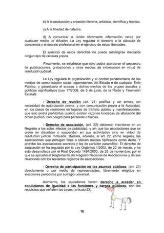b) A la producción y creación literaria, artística, científica y técnica.
c) A la libertad de cátedra.
d) A comunicar o recibir libremente información veraz por
cualquier medio de difusión. La Ley regulará el derecho a la cláusula de
conciencia y al secreto profesional en el ejercicio de estas libertades.
El ejercicio de estos derechos no puede restringirse mediante
ningún tipo de censura previa.
Finalmente, se establece que sólo podrá acordarse el secuestro
de publicaciones, grabaciones y otros medios de información en virtud de
resolución judicial.
La Ley regulará la organización y el control parlamentario de los
medios de comunicación social dependientes del Estado o de cualquier Ente
Público, y garantizará el acceso a dichos medios de los grupos sociales y
políticos significativos (Ley 17/2006, de 5 de junio, de la Radio y Televisión
Estatal).
- Derecho de reunión (art. 21) pacífica y sin armas, sin
necesidad de autorización previa, y con comunicación previa a la Autoridad,
en los casos de reuniones en lugares de tránsito público y manifestaciones,
que sólo podrá prohibirlas cuando existan razones fundadas de alteración del
orden público, con peligro para personas o bienes.
- Derecho de asociación, (art. 22) debiendo inscribirse en un
Registro a los solos efectos de publicidad, y sin que las asociaciones que se
creen se disuelvan o suspendan en sus actividades sino en virtud de
resolución judicial motivada. Declara, además, el art. 22, como ilegales, las
asociaciones que persigan fines o utilicen medios tipificados como delito. Y
prohíbe las asociaciones secretas y las de carácter paramilitar. El derecho de
asociación se ha regulado por la Ley Orgánica 1/2002, de 22 de marzo, y ha
sido desarrollada por el Real Decreto 1497/2003, de 28 de noviembre, por el
que se aprueba el Reglamento del Registro Nacional de Asociaciones y de sus
relaciones con los restantes registros de asociaciones.
- Derecho de participación en los asuntos públicos, (art. 23)
directamente o por medio de representantes, libremente elegidos en
elecciones periódicas por sufragio universal.
Asimismo, los ciudadanos tienen derecho a acceder en
condiciones de igualdad a las funciones y cargos públicos, con los
requisitos que señalen las Leyes (artículo 23).

16

 