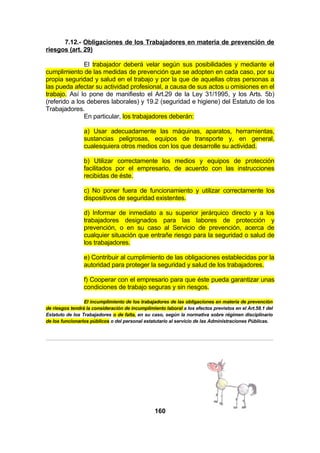 7.12.- Obligaciones de los Trabajadores en materia de prevención de
riesgos (art. 29)
El trabajador deberá velar según sus posibilidades y mediante el
cumplimiento de las medidas de prevención que se adopten en cada caso, por su
propia seguridad y salud en el trabajo y por la que de aquellas otras personas a
las pueda afectar su actividad profesional, a causa de sus actos u omisiones en el
trabajo. Así lo pone de manifiesto el Art.29 de la Ley 31/1995, y los Arts. 5b)
(referido a los deberes laborales) y 19.2 (seguridad e higiene) del Estatuto de los
Trabajadores.
En particular, los trabajadores deberán:
a) Usar adecuadamente las máquinas, aparatos, herramientas,
sustancias peligrosas, equipos de transporte y, en general,
cualesquiera otros medios con los que desarrolle su actividad.
b) Utilizar correctamente los medios y equipos de protección
facilitados por el empresario, de acuerdo con las instrucciones
recibidas de éste.
c) No poner fuera de funcionamiento y utilizar correctamente los
dispositivos de seguridad existentes.
d) Informar de inmediato a su superior jerárquico directo y a los
trabajadores designados para las labores de protección y
prevención, o en su caso al Servicio de prevención, acerca de
cualquier situación que entrañe riesgo para la seguridad o salud de
los trabajadores.
e) Contribuir al cumplimiento de las obligaciones establecidas por la
autoridad para proteger la seguridad y salud de los trabajadores.
f) Cooperar con el empresario para que éste pueda garantizar unas
condiciones de trabajo seguras y sin riesgos.
El incumplimiento de los trabajadores de las obligaciones en materia de prevención
de riesgos tendrá la consideración de incumplimiento laboral a los efectos previstos en el Art.58.1 del
Estatuto de los Trabajadores o de falta, en su caso, según la normativa sobre régimen disciplinario
de los funcionarios públicos o del personal estatutario al servicio de las Administraciones Públicas.

160

 