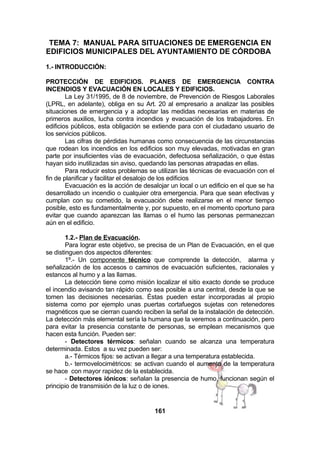 TEMA 7: MANUAL PARA SITUACIONES DE EMERGENCIA EN
EDIFICIOS MUNICIPALES DEL AYUNTAMIENTO DE CÓRDOBA
1.- INTRODUCCIÓN:
PROTECCIÓN DE EDIFICIOS. PLANES DE EMERGENCIA CONTRA
INCENDIOS Y EVACUACIÓN EN LOCALES Y EDIFICIOS.
La Ley 31/1995, de 8 de noviembre, de Prevención de Riesgos Laborales
(LPRL, en adelante), obliga en su Art. 20 al empresario a analizar las posibles
situaciones de emergencia y a adoptar las medidas necesarias en materias de
primeros auxilios, lucha contra incendios y evacuación de los trabajadores. En
edificios públicos, esta obligación se extiende para con el ciudadano usuario de
los servicios públicos.
Las cifras de pérdidas humanas como consecuencia de las circunstancias
que rodean los incendios en los edificios son muy elevadas, motivadas en gran
parte por insuficientes vías de evacuación, defectuosa señalización, o que éstas
hayan sido inutilizadas sin aviso, quedando las personas atrapadas en ellas.
Para reducir estos problemas se utilizan las técnicas de evacuación con el
fin de planificar y facilitar el desalojo de los edificios
Evacuación es la acción de desalojar un local o un edificio en el que se ha
desarrollado un incendio o cualquier otra emergencia. Para que sean efectivas y
cumplan con su cometido, la evacuación debe realizarse en el menor tiempo
posible, esto es fundamentalmente y, por supuesto, en el momento oportuno para
evitar que cuando aparezcan las llamas o el humo las personas permanezcan
aún en el edificio.
1.2.- Plan de Evacuación.
Para lograr este objetivo, se precisa de un Plan de Evacuación, en el que
se distinguen dos aspectos diferentes:
1º.- Un componente técnico que comprende la detección, alarma y
señalización de los accesos o caminos de evacuación suficientes, racionales y
estancos al humo y a las llamas.
La detección tiene como misión localizar el sitio exacto donde se produce
el incendio avisando tan rápido como sea posible a una central, desde la que se
tomen las decisiones necesarias. Éstas pueden estar incorporadas al propio
sistema como por ejemplo unas puertas cortafuegos sujetas con retenedores
magnéticos que se cierran cuando reciben la señal de la instalación de detección.
La detección más elemental sería la humana que la veremos a continuación, pero
para evitar la presencia constante de personas, se emplean mecanismos que
hacen esta función. Pueden ser:
- Detectores térmicos: señalan cuando se alcanza una temperatura
determinada. Estos a su vez pueden ser:
a.- Térmicos fijos: se activan a llegar a una temperatura establecida.
b.- termovelocimétricos: se activan cuando el aumento de la temperatura
se hace con mayor rapidez de la establecida.
- Detectores iónicos: señalan la presencia de humo, funcionan según el
principio de transmisión de la luz o de iones.

161

 