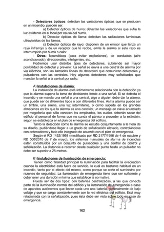 - Detectores ópticos: detectan las variaciones ópticas que se producen
en un incendio, pueden ser:
a) Detector ópticos de humo: detectan las variaciones que sufre la
luz existente en el local por causa del humo.
b) Detector ópticos de llama: detectan las radiaciones luminosas
ultravioletas de las llamas.
c) Detector ópticos de rayo: disponen de un emisor que lanza un
rayo infrarrojo y de un receptor que lo recibe, emite la alarma si este rayo es
interrumpido por humo o calor.
- Otros: Neumáticos (para evitar explosiones), de conductos (aire
acondicionado), direccionales, inteligentes, etc.
Podremos usar distintos tipos de detectores, cubriendo así mayor
posibilidad de detectar y prevenir. La señal se envía a una central de alarma por
vía eléctrica, son las llamadas líneas de detección que comunican detectores y
pulsadores con las centrales. Hay algunos detectores muy sofisticados que
mandan la señal a la central por radio.
A) Instalaciones de alarma:
La instalación de alarma está íntimamente relacionada con la detección ya
que la alarma supone la toma de decisiones frente a una señal. Si se detecta el
incendio y se manda una señal a una central, algo o alguien debe dar la alarma,
que puede ser de diferentes tipos o con diferentes fines. Así la alarma puede ser
un timbre, una sirena, una luz intermitente, o como sucede en los grandes
almacenes en los que la alarma es una canción, un mensaje en clave anunciado
por megafonía que sólo conocen los empleados, los cuales deberán sacar del
edificio al personal de forma que no cunda el pánico o proceder a la extinción,
según se establezca en el plan de emergencia del edificio.
Tanto la detección como la alarma se estudia conjuntamente a la hora de
su diseño, pudiéndose llegar a un grado de sofisticación elevado, controlándose
con ordenadores y todo ello integrado de acuerdo con el plan de emergencia.
Según el RD 1492/1993 (modificado por RD 2177/1996 de 4 de octubre y
RD 560/2010 de 7 de mayo), los sistemas manuales de alarma de incendios
están constituidos por un conjunto de pulsadores y una central de control y
señalización. La distancia a recorrer desde cualquier punto hasta un pulsador no
debe ser superior a 25 metros.
B) Instalaciones de iluminación de emergencia:
Tienen como finalidad principal la iluminación para facilitar la evacuación
cuando la electricidad está fuera de servicio, lo cual es bastante habitual en un
incendio, tanto por el efecto del mismo, como porque se corte el suministro por
razones de seguridad. La iluminación de emergencia tiene que ser suficiente y
debe tener una duración mínima que establece la normativa.
Puede ser de dos tipos: con baterías centralizadas, a las que conecta
parte de la iluminación normal del edificio y la iluminación de emergencia a base
de aparatos autónomos que llevan cada uno una batería, generalmente de bajo
voltaje y que se carga constantemente con la red eléctrica del edificio. Está muy
relacionada con la señalización, pues ésta debe ser vista sobre todo en caso de
emergencia.
162

 