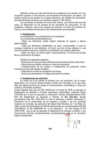 Deberán contar con esta iluminación de emergencia, los recintos con una
ocupación superior a 100 personas, los recorridos de evacuación, los aseos, los
lugares donde se encuentren los cuadros eléctricos, las señales de evacuación,
los aparcamientos cerrados con superficie superior a 100 metros.
Las luminarias se situarán al menos dos metros por encima del nivel del
suelo, se dispondrán en las puertas de los recorridos de evacuación, en las
escaleras y rellanos, junto a los equipos de extinción, en todos los cambios de
nivel y en los cambios de dirección y las intersecciones de los pasillos.
C) Señalización:
La señalización no es propiamente una instalación.
Las condiciones fundamentales son:
- Debe ser fácilmente visible (estará colocada en lugares y alturas
determinadas)
- Debe ser fácilmente identificable, es decir, comprensible, lo cual se
consigue mediante la normalización, de forma que las normas obliguen a una
serie de carteles exclusivos, evitando la proliferación de modelos diferentes.
- Debe ser clara, no dando lugar a equivocaciones, de forma que pueda
llevar a situaciones de peligro.
Señalan los siguientes aspectos:
- Direcciones en las que deba verificarse la evacuación desde cada punto.
- Direcciones que deban evitarse en caso de evacuación
- Emplazamiento de los medios e instalaciones de protección contra
incendios de que esté dotado el edificio.
- Dispositivos a evitar la propagación del fuego.
- Zonas que representen un riesgo particular de incendio.
D) Instalaciones de extinción:
Su misión es la de sofocar el incendio una vez producido, con la mayor
efectividad y en el menor tiempo posible. Pueden ser manuales, en la que hace
falta que alguna persona las ponga en funcionamiento, automáticas y otras que
podemos considerar auxiliares.
A este respecto citar que por RD 1244/79 de 4 de abril de 1979, se apruebo el
Reglamento de Aparatos a Presión (extintores), desarrollado mediante Orden
31/5/1982 por la que se aprueba la Instrucción Técnica Complementaria MIEAP5 del Reglamento de Aparatos a Presión. El RD 769/1999, deroga
parcialmente este RD 1244/1979 en todo lo referente a diseño, fabricación y
evaluación de la conformidad de los equipos a presión y de los conjuntos
incluidos en el ámbito de aplicación del citado Real Decreto, de 7 de Mayo de
1999, a partir del 29 de Mayo de 2002.Posteriormente se complementará este RD
769/1999,por el RD 2060/2008 de 12 de diciembre, (el cual deroga al RD
1244/1979), , por el que se aprueba el Reglamento de equipos a presión y sus
instrucciones técnicas complementarias constituyéndose esta en la normativa
vigente actualmente.

163

 
