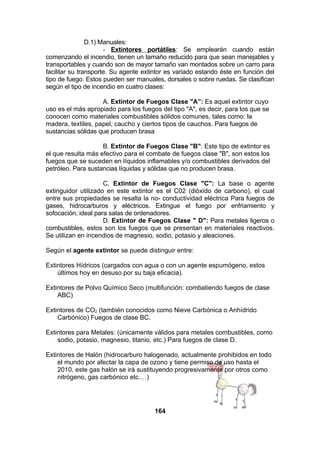 D.1) Manuales:
- Extintores portátiles: Se emplearán cuando están
comenzando el incendio, tienen un tamaño reducido para que sean manejables y
transportables y cuando son de mayor tamaño van montados sobre un carro para
facilitar su transporte. Su agente extintor es variado estando éste en función del
tipo de fuego. Estos pueden ser manuales, dorsales o sobre ruedas. Se clasifican
según el tipo de incendio en cuatro clases:
A. Extintor de Fuegos Clase "A”: Es aquel extintor cuyo
uso es el más apropiado para los fuegos del tipo "A", es decir, para los que se
conocen como materiales combustibles sólidos comunes, tales como: la
madera, textiles, papel, caucho y ciertos tipos de cauchos. Para fuegos de
sustancias sólidas que producen brasa
B. Extintor de Fuegos Clase "B": Este tipo de extintor es
el que resulta más efectivo para el combate de fuegos clase "B", son estos los
fuegos que se suceden en líquidos inflamables y/o combustibles derivados del
petróleo. Para sustancias líquidas y sólidas que no producen brasa.
C. Extintor de Fuegos Clase "C": La base o agente
extinguidor utilizado en este extintor es el C02 (dióxido de carbono), el cual
entre sus propiedades se resalta la no- conductividad eléctrica Para fuegos de
gases, hidrocarburos y eléctricos. Extingue el fuego por enfriamiento y
sofocación, ideal para salas de ordenadores.
D. Extintor de Fuegos Clase " D": Para metales ligeros o
combustibles, estos son los fuegos que se presentan en materiales reactivos.
Se utilizan en incendios de magnesio, sodio, potasio y aleaciones.
Según el agente extintor se puede distinguir entre:
Extintores Hídricos (cargados con agua o con un agente espumógeno, estos
últimos hoy en desuso por su baja eficacia).
Extintores de Polvo Químico Seco (multifunción: combatiendo fuegos de clase
ABC)
Extintores de CO2 (también conocidos como Nieve Carbónica o Anhídrido
Carbónico) Fuegos de clase BC.
Extintores para Metales: (únicamente válidos para metales combustibles, como
sodio, potasio, magnesio, titanio, etc.) Para fuegos de clase D.
Extintores de Halón (hidrocarburo halogenado, actualmente prohibidos en todo
el mundo por afectar la capa de ozono y tiene permiso de uso hasta el
2010, este gas halón se irá sustituyendo progresivamente por otros como
nitrógeno, gas carbónico etc.…)

164

 