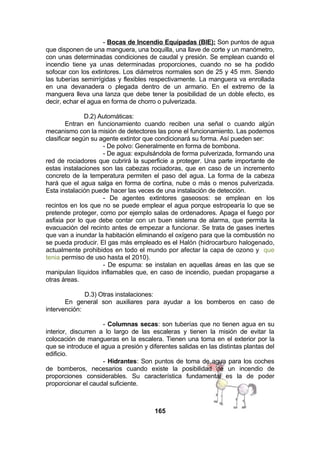 - Bocas de Incendio Equipadas (BIE): Son puntos de agua
que disponen de una manguera, una boquilla, una llave de corte y un manómetro,
con unas determinadas condiciones de caudal y presión. Se emplean cuando el
incendio tiene ya unas determinadas proporciones, cuando no se ha podido
sofocar con los extintores. Los diámetros normales son de 25 y 45 mm. Siendo
las tuberías semirrígidas y flexibles respectivamente. La manguera va enrollada
en una devanadera o plegada dentro de un armario. En el extremo de la
manguera lleva una lanza que debe tener la posibilidad de un doble efecto, es
decir, echar el agua en forma de chorro o pulverizada.
D.2) Automáticas:
Entran en funcionamiento cuando reciben una señal o cuando algún
mecanismo con la misión de detectores las pone el funcionamiento. Las podemos
clasificar según su agente extintor que condicionará su forma. Así pueden ser:
- De polvo: Generalmente en forma de bombona.
- De agua: expulsándola de forma pulverizada, formando una
red de rociadores que cubrirá la superficie a proteger. Una parte importante de
estas instalaciones son las cabezas rociadoras, que en caso de un incremento
concreto de la temperatura permiten el paso del agua. La forma de la cabeza
hará que el agua salga en forma de cortina, nube o más o menos pulverizada.
Esta instalación puede hacer las veces de una instalación de detección.
- De agentes extintores gaseosos: se emplean en los
recintos en los que no se puede emplear el agua porque estropearía lo que se
pretende proteger, como por ejemplo salas de ordenadores. Apaga el fuego por
asfixia por lo que debe contar con un buen sistema de alarma, que permita la
evacuación del recinto antes de empezar a funcionar. Se trata de gases inertes
que van a inundar la habitación eliminando el oxígeno para que la combustión no
se pueda producir. El gas más empleado es el Halón (hidrocarburo halogenado,
actualmente prohibidos en todo el mundo por afectar la capa de ozono y que
tenia permiso de uso hasta el 2010).
- De espuma: se instalan en aquellas áreas en las que se
manipulan líquidos inflamables que, en caso de incendio, puedan propagarse a
otras áreas.
D.3) Otras instalaciones:
En general son auxiliares para ayudar a los bomberos en caso de
intervención:
- Columnas secas: son tuberías que no tienen agua en su
interior, discurren a lo largo de las escaleras y tienen la misión de evitar la
colocación de mangueras en la escalera. Tienen una toma en el exterior por la
que se introduce el agua a presión y diferentes salidas en las distintas plantas del
edificio.
- Hidrantes: Son puntos de toma de agua para los coches
de bomberos, necesarios cuando existe la posibilidad de un incendio de
proporciones considerables. Su característica fundamental es la de poder
proporcionar el caudal suficiente.

165

 