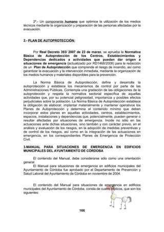 2º.- Un componente humano que optimice la utilización de los medios
técnicos mediante la organización y preparación de las personas afectadas por la
evacuación.
2.- PLAN DE AUTOPROTECCIÓN:
Por Real Decreto 393/ 2007 de 23 de marzo, se aprueba la Normativa
Básica de Autoprotección de los Centros, Establecimientos y
Dependencias dedicados a actividades que puedan dar origen a
situaciones de emergencia (actualizado por RD1468/2008) para la redacción
de un Plan de Autoprotección que comprende el riesgo de incendio, así como
garantizar la evacuación y la intervención inmediata, mediante la organización de
los medios humanos y materiales disponibles para la prevención.
La Norma Básica de Autoprotección, define y desarrolla la
autoprotección y establece los mecanismos de control por parte de las
Administraciones Públicas. Contempla una gradación de las obligaciones de la
autoprotección y respeta la normativa sectorial específica de aquellas
actividades que, por su potencial peligrosidad, importancia y posibles efectos
perjudiciales sobre la población. La Norma Básica de Autoprotección establece
la obligación de elaborar, implantar materialmente y mantener operativos los
Planes de Autoprotección y determina el contenido mínimo que deben
incorporar estos planes en aquellas actividades, centros, establecimientos,
espacios, instalaciones y dependencias que, potencialmente, pueden generar o
resultar afectadas por situaciones de emergencia. Incide no sólo en las
actuaciones ante dichas situaciones, sino también y con carácter previo, en el
análisis y evaluación de los riesgos, en la adopción de medidas preventivas y
de control de los riesgos, así como en la integración de las actuaciones en
emergencia, en los correspondientes Planes de Emergencia de Protección
Civil.
3.MANUAL PARA SITUACIONES DE EMERGENCIA
MUNICIPALES DEL AYUNTAMIENTO DE CÓRDOBA

EN

EDIFICIOS

El contenido del Manual, debe considerarse sólo como una orientación
general.
El Manual para situaciones de emergencia en edificios municipales del
Ayuntamiento de Córdoba fue aprobado por el Departamento de Prevención y
Salud Laboral del Ayuntamiento de Córdoba en noviembre de 2004.
El contenido del Manual para situaciones de emergencia en edificios
municipales del Ayuntamiento de Córdoba, consta de cuatro trípticos, que son los
siguientes:

166

 