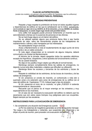 PLAN DE AUTOPROTECCIÓN.
(existen dos modelos, uno general y otro para el edificio de Capitulares, aquí los unificamos)

INSTRUCCIONES PARA EL PERSONAL
MEDIDAS PREVENTIVAS
Respete y haga respetar la prohibición de fumar en todos aquellos lugares
y dependencias de edificio en las que la señalización así lo indica. (actualmente,
con la entrada en vigor de la Ley 42/2010, de 30 de diciembre, y la Ley 28/2005, de medidas
frente al tabaquismo, no existe ningún lugar donde esté permitido fumar).

Una colilla mal apagada puede provocar lentamente un incendio que no
será detectado a tiempo por la ausencia de personas en las oficinas.
No se hará fuego alguno en el interior del edificio.
No se utilizará aparato alguno que produzca llama libre o sea fuente
importante de calor, salvo las herramientas propias de los trabajadores de
mantenimiento o afines y sólo manejados por los interesados.
No sobrecaliente ningún enchufe.
Avise a Mantenimiento si nota el recalentamiento de algún punto de toma
de corriente o de un cable conductor.
Si nota algún chisporroteo en la conexión de alguna máquina, deberá
comunicarlo a la Unidad de Mantenimiento.
Al término de la jornada, dejará apagados todos los aparatos eléctricos
excepto los frigoríficos, cargadores y otros aparatos de funcionamiento continuo.
No se usarán braseros.
No deje en los pasillos ningún objeto que dificulte el normal transito.
Mantenga siempre completamente libres las salidas de emergencia, no
dejando nunca ante ellas materiales u objetos que dificulten su utilización.
Mantenga libres los accesos y cercanías de los extintores y bocas de
incendios.
Respete la visibilidad de los extintores, de las bocas de incendios y de las
salidas de emergencia.
Si Ud. presencia un conato de incendio, un cortocircuito o nota olor a
quemado avise a la extensión para aviso de emergencias de su edificio (en el
caso del edificio de Capitulares: 7112). Indique lugar y tipo de siniestro.
Si Ud. presencia el inicio de un incendio, no grite ¡FUEGO! ni extienda
innecesariamente el desconcierto.
Recuerde que el pánico es el mayor enemigo en los siniestros y muy
especialmente en los incendios.
En el caso de ser necesaria la evacuación del edificio no deberá usar los
ascensores que son estos casos trampas muy peligrosas para sus ocupantes.
Bajará siempre por las escaleras.
INSTRUCCIONES PARA LA EVACUACIÓN DE EMERGENCIA
1. Se considerará una situación de Emergencia cuando:
a) Por los sistemas de megafonía generales se emita el siguiente mensaje:
“Se ruega a los trabajadores y visitantes, que suspendan sus diligencias y se
dirijan al punto de reunión, para proceder a la evacuación del edificio”.
167

 