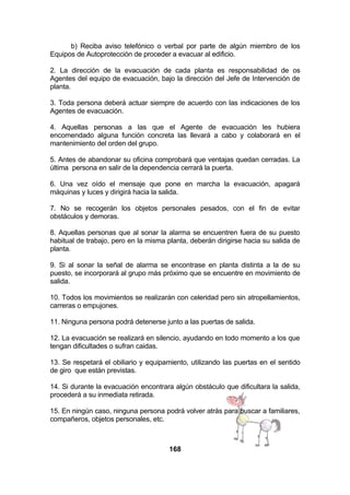 b) Reciba aviso telefónico o verbal por parte de algún miembro de los
Equipos de Autoprotección de proceder a evacuar al edificio.
2. La dirección de la evacuación de cada planta es responsabilidad de os
Agentes del equipo de evacuación, bajo la dirección del Jefe de Intervención de
planta.
3. Toda persona deberá actuar siempre de acuerdo con las indicaciones de los
Agentes de evacuación.
4. Aquellas personas a las que el Agente de evacuación les hubiera
encomendado alguna función concreta las llevará a cabo y colaborará en el
mantenimiento del orden del grupo.
5. Antes de abandonar su oficina comprobará que ventajas quedan cerradas. La
última persona en salir de la dependencia cerrará la puerta.
6. Una vez oído el mensaje que pone en marcha la evacuación, apagará
máquinas y luces y dirigirá hacia la salida.
7. No se recogerán los objetos personales pesados, con el fin de evitar
obstáculos y demoras.
8. Aquellas personas que al sonar la alarma se encuentren fuera de su puesto
habitual de trabajo, pero en la misma planta, deberán dirigirse hacia su salida de
planta.
9. Si al sonar la señal de alarma se encontrase en planta distinta a la de su
puesto, se incorporará al grupo más próximo que se encuentre en movimiento de
salida.
10. Todos los movimientos se realizarán con celeridad pero sin atropellamientos,
carreras o empujones.
11. Ninguna persona podrá detenerse junto a las puertas de salida.
12. La evacuación se realizará en silencio, ayudando en todo momento a los que
tengan dificultades o sufran caidas.
13. Se respetará el obiliario y equipamiento, utilizando las puertas en el sentido
de giro que están previstas.
14. Si durante la evacuación encontrara algún obstáculo que dificultara la salida,
procederá a su inmediata retirada.
15. En ningún caso, ninguna persona podrá volver atrás para buscar a familiares,
compañeros, objetos personales, etc.

168

 