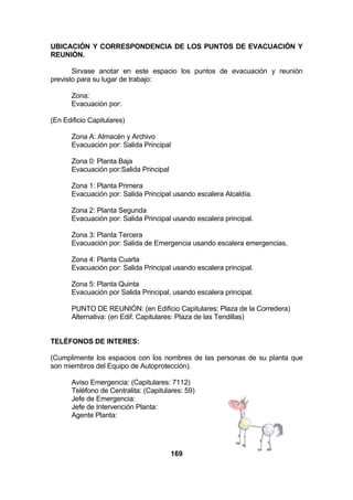 UBICACIÓN Y CORRESPONDENCIA DE LOS PUNTOS DE EVACUACIÓN Y
REUNIÓN.
Sirvase anotar en este espacio los puntos de evacuación y reunión
previsto para su lugar de trabajo:
Zona:
Evacuación por:
(En Edificio Capitulares)
Zona A: Almacén y Archivo
Evacuación por: Salida Principal
Zona 0: Planta Baja
Evacuación por:Salida Principal
Zona 1: Planta Primera
Evacuación por: Salida Principal usando escalera Alcaldía.
Zona 2: Planta Segunda
Evacuación por: Salida Principal usando escalera principal.
Zona 3: Planta Tercera
Evacuación por: Salida de Emergencia usando escalera emergencias.
Zona 4: Planta Cuarta
Evacuación por: Salida Principal usando escalera principal.
Zona 5: Planta Quinta
Evacuación por Salida Principal, usando escalera principal.
PUNTO DE REUNIÓN: (en Edificio Capitulares: Plaza de la Corredera)
Alternativa: (en Edif. Capitulares: Plaza de las Tendillas)
TELÉFONOS DE INTERES:
(Cumplimente los espacios con los nombres de las personas de su planta que
son miembros del Equipo de Autoprotección).
Aviso Emergencia: (Capitulares: 7112)
Teléfono de Centralita: (Capitulares: 59)
Jefe de Emergencia:
Jefe de Intervención Planta:
Agente Planta:

169

 