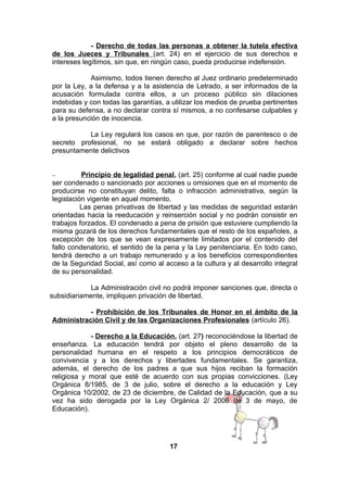- Derecho de todas las personas a obtener la tutela efectiva
de los Jueces y Tribunales (art. 24) en el ejercicio de sus derechos e
intereses legítimos, sin que, en ningún caso, pueda producirse indefensión.
Asimismo, todos tienen derecho al Juez ordinario predeterminado
por la Ley, a la defensa y a la asistencia de Letrado, a ser informados de la
acusación formulada contra ellos, a un proceso público sin dilaciones
indebidas y con todas las garantías, a utilizar los medios de prueba pertinentes
para su defensa, a no declarar contra sí mismos, a no confesarse culpables y
a la presunción de inocencia.
La Ley regulará los casos en que, por razón de parentesco o de
secreto profesional, no se estará obligado a declarar sobre hechos
presuntamente delictivos
Principio de legalidad penal, (art. 25) conforme al cual nadie puede
ser condenado o sancionado por acciones u omisiones que en el momento de
producirse no constituyan delito, falta o infracción administrativa, según la
legislación vigente en aquel momento.
Las penas privativas de libertad y las medidas de seguridad estarán
orientadas hacia la reeducación y reinserción social y no podrán consistir en
trabajos forzados. El condenado a pena de prisión que estuviere cumpliendo la
misma gozará de los derechos fundamentales que el resto de los españoles, a
excepción de los que se vean expresamente limitados por el contenido del
fallo condenatorio, el sentido de la pena y la Ley penitenciaria. En todo caso,
tendrá derecho a un trabajo remunerado y a los beneficios correspondientes
de la Seguridad Social, así como al acceso a la cultura y al desarrollo integral
de su personalidad.
−

La Administración civil no podrá imponer sanciones que, directa o
subsidiariamente, impliquen privación de libertad.
- Prohibición de los Tribunales de Honor en el ámbito de la
Administración Civil y de las Organizaciones Profesionales (artículo 26).
- Derecho a la Educación, (art. 27) reconociéndose la libertad de
enseñanza. La educación tendrá por objeto el pleno desarrollo de la
personalidad humana en el respeto a los principios democráticos de
convivencia y a los derechos y libertades fundamentales. Se garantiza,
además, el derecho de los padres a que sus hijos reciban la formación
religiosa y moral que esté de acuerdo con sus propias convicciones. (Ley
Orgánica 8/1985, de 3 de julio, sobre el derecho a la educación y Ley
Orgánica 10/2002, de 23 de diciembre, de Calidad de la Educación, que a su
vez ha sido derogada por la Ley Orgánica 2/ 2006 de 3 de mayo, de
Educación).

17

 