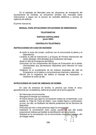 En el apartado de Manuales para las situaciones de emergencia del
Ayuntamiento de Córdoba, se encuentran también dos manuales sobre
instrucciones a seguir por el servicio de centralita telefónica y servicio de
vigilancia de edificios.
El primer manual es:
MANUAL PARA SITUACIONES SITUACIONES DE EMERGENCIA
TELEFONISTAS
EDIFICIO CAPITULARES
(junio 2002)
CENTRALITA TELEFÓNICA
INSTRUCCIONES EN CASO DE INCENDIO
Al recibir el aviso del conato, confirmar con el comunicante la planta y la
dependencia.
Localizar al Jefe de Intervención y al Equipo de Primera Intervención del
sector afectado, informándoles de la localización del fuego.
Avisar al Jefe de Emergencia del Edificio.
Comunicar con los componentes del Equipo de Evacuación de la planta,
informándoles que permanezcan dispuestos para intervenir en caso
necesario.
Colaborar en el cumplimiento de las órdenes emanadas del Jefe de
Emergencia, en lo relativo a comunicaciones interiores y exteriores.
Difundir por la megafonía del edificio el mensaje de evacuación, si
recibieran la orden de ello.
INTRUCCIONES EN CASO DE AMENAZA DE BOMBA
En caso de amenaza de bomba, la persona que reciba el aviso,
generalmente por vía telefónica, habrá de proceder de la forma siguiente:
−
−
−

−
−
−

No interrumpa al comunicante.
Recogerá el mensaje con exactitud.
Al mismo tiempo que sigue la conversación tratará de cumplimentar, si es
posible, la “Hoja de Toma de Datos”, cuyo modelo figura a continuación,
ya que, con ello, se facilitarán las labores posteriores de los Servicios de
Seguridad.
Procurará que otra u otras personas oigan la conversación.
Extenderá la conversación tanto cuanto pueda, ya que ello puede
proporcionar indicias que faciliten la identificación del comunicante.
Adoptará en la conversación con el comunicante una actitud ingenua, afin
de indagar sobre:
170

 