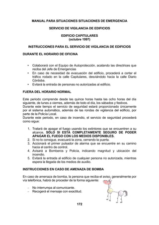 MANUAL PARA SITUACIONES SITUACIONES DE EMERGENCIA
SERVICIO DE VIGILANCIA DE EDIFICIOS
EDIFICIO CAPITULARES
(octubre 1997)
INSTRUCCIONES PARA EL SERVICIO DE VIGILANCIA DE EDIFICIOS
DURANTE EL HORARIO DE OFICINA

•
•

•

Colaborará con el Equipo de Autoprotección, acatando las directrices que
reciba del Jefe de Emergencias
En caso de necesidad de evacuación del edificio, procederá a cortar el
tráfico rodado en la calle Capitulares, desviándolo hacia la calle Diario
Córdoba.
Evitará la entrada de personas no autorizadas al edificio.

FUERA DEL HORARIO NORMAL
Este periodo comprende desde las quince horas hasta las ocho horas del día
siguiente, de lunes a viernes, además de todo el día, los sábados y festivos.
Durante este tiempo el servicio de seguridad estará proporcionado únicamente
por el sistema automático, además de las rondas de vigilancia del edificio, por
parte de la Policía Local.
Durante este periodo, en caso de incendio, el servicio de seguridad procederá
como sigue:
1. Tratará de apagar el fuego usando los extintores que se encuentren a su
alcance, SÓLO SI ESTÁ COMPLETAMENTE SEGURO DE PODER
APAGAR EL FUEGO CON LOS MEDIOS DISPONIBLES.
2. Si no lo consigue, evacuará la zona, cerrando la puerta.
3. Accionará el primer pulsador de alarma que se encuentre en su camino
hacia el centro de control.
4. Avisará a Bomberos y Policía, indicando magnitud y ubicación del
incendio.
5. Evitará la entrada al edificio de cualquier persona no autorizada, mientras
espera la llegada de los medios de auxilio.
INSTRUCCIONES EN CASO DE AMENAZA DE BOMBA
En caso de amenaza de bomba, la persona que reciba el aviso, generalmente por
vía telefónica, habrá de proceder de la forma siguiente:
−
−

No interrumpa al comunicante.
Recogerá el mensaje con exactitud.

172

 