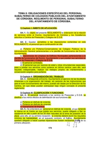 TEMA 8: OBLIGACIONES ESPECÍFICAS DEL PERSONAL
SUBALTERNO DE COLEGIOS PÚBLICOS DEL AYUNTAMIENTO
DE CÓRDOBA. REGLMENTO DE PERSONAL SUBALTERNO
DEL AYUNTAMIENTO DE CÓRDOBA.
1) Capítulo I: ÁMBITO DE APLICACIÓN.
Art. 1.- Es objeto del presente REGLAMENTO la ordenación de la relación
de servicios entre el Excmo. Ayuntamiento de Córdoba y los Subalternos
adscritos a Centros de Preescolar y Colegios de E.G.B.
Art. 2.- Quedan sometidos a las disposiciones contenidas en este
REGLAMENTO, el personal que a continuación se cita:
a) Porteros y/o Porteros-Conservadores de Colegios Públicos de la
Administración General pertenecientes a la plantilla de funcionarios del Excmo.
Ayuntamiento.
b) Operarios/as de Limpieza de Edificios Municipales pertenecientes a la
plantilla de funcionarios del Excmo. Ayuntamiento y que prestan sus servicios en
Centros de Preescolar y Colegios de E.G.B.
c) El personal contratado.
d) El personal que por razones de edad u otras circunstancias especiales,
pase a prestar sus servicios como porteros en dichos centros; para ello, será
requisito indispensable, realizar los trabajos propios de mantenimiento y
conservación exigidos para porteros.
2) Capítulo II: ORGANIZACIÓN DEL TRABAJO.
Art. 3.- Corresponde al Excmo. Ayuntamiento el ejercicio de las facultades
inherentes a la organización del trabajo, sin perjuicio de las instrucciones que
para el buen funcionamiento del mismo, puedan ser dadas por la Dirección de los
Centros, sin que éstas puedan sobrepasar bajo ningún concepto el presente
reglamento.
3) Capítulo III: CLASIFICACIÓN Y FUNCIONES.
Art. 4.- El personal destinado a los centros de Preescolar y E.G.B. se
clasifica a los meros efectos de delimitación de sus funciones en:
a) Porteros en disfrute de vivienda.
b) Porteros sin disfrute de vivienda.
c) Operarios/as de limpieza.
Art. 5.- Se entenderá por personal en disfrute de vivienda, al que teniendo
la misma en el Centro en que presta sus servicios, queda obligado a fijar su
residencia en ella a partir de los 20 días naturales de la toma de posesión de la
plaza; para ello, en su primera recepción, la vivienda deberá reunir los requisitos
mínimos de habitabilidad, en el supuesto contrario, el Excmo. Ayuntamiento
quedará obligado a hacer cuantas reparaciones fuesen necesarias antes de su
primera utilización.
174

 