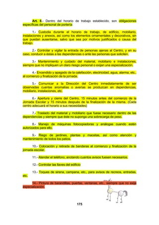 Art. 6.- Dentro del horario de trabajo establecido, son obligaciones
específicas del personal de portería:
1.- Custodia durante el horario de trabajo, de edificio, mobiliario,
instalaciones y anexos, así como los elementos ornamentales y decorativos, sin
que puedan ausentarse, salvo que sea por motivos justificados o causa del
trabajo.
2.- Controlar y vigilar la entrada de personas ajenas al Centro, y en su
caso, conducir a éstas a las dependencias o ante las personas que soliciten.
3.- Mantenimiento y cuidado del material, mobiliario e instalaciones,
siempre que no impliquen un claro riesgo personal o exijan una especialización.
4.- Encendido y apagado de la calefacción, electricidad, agua, alarma, etc.,
al comienzo y finalización de la jornada.
5.- Comunicar a la Dirección del Centro inmediatamente de ser
observadas cuantas anomalías o averías se produzcan en dependencias,
mobiliario, instalaciones, etc.
6.- Apertura y cierre del Centro, 15 minutos antes del comienzo de la
Jornada Escolar y 15 minutos después de la finalización de la misma. (Cada
centro adecuará el horario a sus necesidades)
7.- Traslado del material y mobiliario que fuese necesario dentro de las
dependencias y siempre que éste no suponga una sobrecarga de peso.
8.- Manejo de máquinas fotocopiadoras y análogas cuando estén
autorizados para ello.
9.- Riego de jardines, plantas y macetas, así como atención y
mantenimiento de todos los patios.
10.- Colocación y retirada de banderas al comienzo y finalización de la
jornada escolar.
11.- Atender el teléfono, anotando cuantos avisos fuesen necesarios.
12.- Controlar las llaves del edificio
13.- Toques de sirena, campana, etc., para avisos de recreos, entradas,
etc.
14.- Pintura de barandillas, puertas, ventanas, etc., siempre que no exija
especialización.

175

 