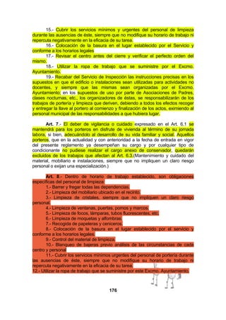 15.- Cubrir los servicios mínimos y urgentes del personal de limpieza
durante las ausencias de éste, siempre que no modifique su horario de trabajo ni
repercuta negativamente en la eficacia de su tarea.
16.- Colocación de la basura en el lugar establecido por el Servicio y
conforme a los horarios legales
17.- Revisar el centro antes del cierre y verificar el perfecto orden del
mismo.
18.- Utilizar la ropa de trabajo que se suministre por el Excmo.
Ayuntamiento.
19.- Recabar del Servicio de Inspección las instrucciones precisas en los
supuestos en que el edificio o instalaciones sean utilizadas para actividades no
docentes, y siempre que las mismas sean organizadas por el Excmo.
Ayuntamiento; en los supuestos de uso por parte de Asociaciones de Padres,
clases nocturnas, etc., los organizadores de éstas, se responsabilizarán de los
trabajos de portería y limpieza que deriven, debiendo a todos los efectos recoger
y entregar la llave al portero al comienzo y finalización de los actos, eximiendo al
personal municipal de las responsabilidades a que hubiera lugar.
Art. 7.- El deber de vigilancia o cuidado expresado en el Art. 6.1 se
mantendrá para los porteros en disfrute de vivienda al término de su jornada
labora, si bien, adecuándolo al desarrollo de su vida familiar y social. Aquellos
porteros, que en la actualidad y con anterioridad a la fecha de entrada en vigor
del presente reglamento ya desempeñan su cargo y por cualquier tipo de
condicionante no pudiese realizar el cargo anexo de conservador, quedarán
excluidos de los trabajos que afectan al Art. 6.3.(Mantenimiento y cuidado del
material, mobiliario e instalaciones, siempre que no impliquen un claro riesgo
personal o exijan una especialización.)
Art. 8.- Dentro de horario de trabajo establecido, son obligaciones
específicas del personal de limpieza:
1.- Barrer y fregar todas las dependencias.
2.- Limpieza del mobiliario ubicado en el recinto.
3.- Limpieza de cristales, siempre que no impliquen un claro riesgo
personal.
4.- Limpieza de ventanas, puertas, pomos y marcos.
5.- Limpieza de focos, lámparas, tubos fluorescentes, etc.
6.- Limpieza de moquetas y alfombras.
7.- Recogida de papeleras y ceniceros.
8.- Colocación de la basura en el lugar establecido por el servicio y
conforme a los horarios legales.
9.- Control del material de limpieza.
10.- Blanqueo de bajeras previo análisis de las circunstancias de cada
centro y personal
11.- Cubrir los servicios mínimos urgentes del personal de portería durante
las ausencias de éste, siempre que no modifique su horario de trabajo ni
repercuta negativamente en la eficacia de su tarea.
12.- Utilizar la ropa de trabajo que se suministre por este Excmo. Ayuntamiento.

176

 