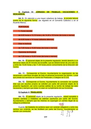 4) Capítulo
DESCANSOS.

IV:

JORNADA

DE

TRABAJO,

VACACIONES

Y

Art. 9.- En atención a una mayor cobertura de trabajo, la jornada laboral
queda de la siguiente forma: (se regulará en el Convenio Colectivo o en el
Acuerdo Marco)
PORTEROS:
1.- Curso escolar:
de 9,00 horas a 13,15 horas y de 14,45 a 18 horas (de lunes a viernes)
de 9,00 horas a 14 horas (sábados alternos).
Días no lectivos:
de 7,00 horas a 15,00 horas (de lunes a viernes).
Operarias de limpieza:
de 7,00 horas a 15,00 horas (de lunes a viernes).
Art. 10.- El personal objeto de la presente regulación, tendrá derecho a un
descanso diario de 20 minutos de bocadillo, que se deberá tomar de una sola vez
y entre las 10,00 horas y las 11,30 horas previo conocimiento de la Dirección del
Centro.
Art. 11.- Corresponde al Excmo. Ayuntamiento la organización de las
vacaciones y permisos anuales de todo el personal funcionario de Admón.. Local
que presta sus servicios en Centro de Preescolar y Colegios de E.G.B.
Art. 12.- Corresponde al Excmo. Ayuntamiento la concesión de cuantos
días que por asuntos propios se soliciten por parte del personal objeto de la
presente regulación, así como cuantas salidas de su centro de trabajo les sean
necesarias y siempre que éstas no sean en cumplimiento de sus funciones.
5) Capítulo V: TRASLADOS.
Art. 13.- El personal objeto de la presente regulación, estará sometido a
cuantos cambios y traslados se estimen oportunos por parte del Excmo.
Ayuntamiento y siempre que los mismos no supongan un cambio ilegal de su
categoría profesional.
Cuando los traslados de porteros sean con carácter obligatorio y entre dos
centros con vivienda, se les facilitará por parte del Excmo. Ayuntamiento un
camión con conductor.
177

 