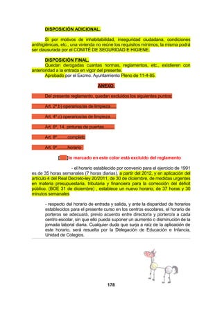 DISPOSICIÓN ADICIONAL.
Si por motivos de inhabitabilidad, inseguridad ciudadana, condiciones
antihigiénicas, etc., una vivienda no reúne los requisitos mínimos, la misma podrá
ser clausurada por el COMITÉ DE SEGURIDAD E HIGIENE.
DISPOSICIÓN FINAL.
Quedan derogadas cuantas normas, reglamentos, etc., existieren con
anterioridad a la entrada en vigor del presente.
Aprobado por el Excmo. Ayuntamiento Pleno de 11-4-85.
ANEXO.
Del presente reglamento, quedan excluidos los siguientes puntos:
Art. 2º.b) operarios/as de limpieza.....
Art. 4º.c) operarios/as de limpieza.....
Art. 6º, 14, pinturas de puertas.........
Art. 8º.........completo
Art. 9º.........horario
[

]lo marcado en este color está excluido del reglamento

- el horario establecido por convenio para el ejercicio de 1991
es de 35 horas semanales (7 horas diarias), a partir del 2012, y en aplicación del
artículo 4 del Real Decreto-ley 20/2011, de 30 de diciembre, de medidas urgentes
en materia presupuestaria, tributaria y financiera para la corrección del déficit
público. (BOE 31 de diciembre) , establece un nuevo horario, de 37 horas y 30
minutos semanales
- respecto del horario de entrada y salida, y ante la disparidad de horarios
establecidos para el presente curso en los centros escolares, el horario de
porteros se adecuará, previo acuerdo entre director/a y portero/a a cada
centro escolar, sin que ello pueda suponer un aumento o disminución de la
jornada laboral diaria. Cualquier duda que surja a raíz de la aplicación de
este horario, será resuelta por la Delegación de Educación e Infancia,
Unidad de Colegios.

178

 