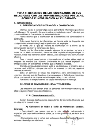 TEMA 9: DERECHOS DE LOS CIUDADANOS EN SUS
RELACIONES CON LAS ADMINISTRACIONES PÚBLICAS.
ACOGIDA E INFORMACIÓN AL CIUDADANO.
1.- INTRODUCCIÓN
1.1 DIFERENCIA ENTRE INFORMACIÓN Y COMUNICACIÓN
Informar es dar a conocer algo nuevo, por tanto la información puede ser
definida como "el contenido de un mensaje o conocimiento nuevo" mientras que
comunicación es la "transmisión de ese conocimiento".
Podría decirse que la información es el contenido y la comunicación el
continente.
Entre seres humanos la información, ya hemos visto, se transmite por
códigos cifrados de simbología lógica que forman los lenguajes.
El medio por el que se obtiene la información es a través de la
comunicación, es decir, la transmisión de datos.
Puesto que la información procede, siempre de un emisor, se hace a
través de un medio o transmisor, siendo recibida, captada e interpretada por un
receptor, estos tres elementos serán básicos, para conseguir una comunicación
efectiva.
Para conseguir unas buenas comunicaciones el emisor debe elegir el
lenguaje de manera que exprese únicamente lo que desea expresar, sin
ambigüedades, sin tecnicismos, a menos que se hable de técnicos.
El medio empleado (transmisor), tanto si es elegido por el emisor o por el
receptor, será el idóneo, siempre que reúna las mejores condiciones, según el
mensaje a transmitir.
Sería un derroche el utilizar los telegramas para comunicaciones no
urgentes, mientras que significaría un gran riesgo para el éxito de una operación,
el que una comunicación urgente se enviara por carta y correo ordinario.
Por último, el receptor deberá ser capaz de interpretar el mensaje.
1.2.- TIPOS DE COMUNICACIÓN: ORAL Y TELEFÓNICA
Las relaciones que existen entre las personas son de índole variada y de
ellas se pueden hacer varias clasificaciones.
1.2.1.- Clases de comunicación:
Existen diversas clasificaciones, dependiendo del elemento diferencial que
se utilice en la comunicación.
A) Atendiendo al medio o canal de transmisión utilizado,
tenemos:
- Comunicación por gestos que es la más antigua, rudimentaria e
imprecisa y se basa en movimientos fáciles, de brazos y de manos, es decir, en la
mímica.
- Comunicación oral o verbal que se basa en la palabra hablada y, como
veremos, tiene algunas subclases.
179

 