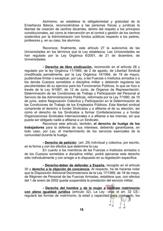 Asimismo, se establece la obligatoriedad y gratuidad de la
Enseñanza Básica, reconociéndose a las personas físicas y jurídicas la
libertad de creación de centros docentes, dentro del respeto a los principios
constitucionales, así como la intervención en el control y gestión de los centros
sostenidos por la Administración con fondos públicos respecto a los padres,
profesores y, en su caso, los alumnos.
Reconoce, finalmente, este artículo 27 la autonomía de las
Universidades en los términos que la Ley establezca. Las Universidades se
han regulado por la Ley Orgánica 6/2001, de 21 de diciembre, de
Universidades.
- Derecho de libre sindicación, reconocido en el artículo 28 y
regulado por la ley Orgánica 11/1985, de 2 de agosto, de Libertad Sindical
(modificada parcialmente, por la Ley Orgánica 14/1994, de 19 de mayo),
pudiéndose limitar o exceptuar, por Ley, a las Fuerzas o Institutos armados o a
los demás Cuerpos sometidos a disciplina militar y debiendo regularse las
peculiaridades de su ejercicio para los Funcionarios Públicos, lo que se hizo a
través de la Ley 9/1987, de 12 de Junio, de Órganos de Representación,
Determinación de las Condiciones de Trabajo y Participación del Personal al
Servicio de las Administraciones Públicas, reformada por la Ley 7/1990, de 19
de junio, sobre Negociación Colectiva y Participación en la Determinación de
las Condiciones de Trabajo de los Empleados Públicos. Esta libertad sindical
comprende el derecho a fundar Sindicatos y a afiliarse al de su elección, así
como el derecho de los Sindicatos a formar Confederaciones y a fundar
Organizaciones Sindicales Internacionales o a afiliarse a las mismas, sin que
pueda ser obligado nadie a afiliarse a un Sindicato.
Reconoce este articulo, también, el derecho de huelga de los
trabajadores para la defensa de sus intereses, debiendo garantizarse, en
todo caso, por Ley, el mantenimiento de los servicios esenciales de la
comunidad durante la huelga.
- Derecho de petición (art. 29) individual y colectiva, por escrito,
en la forma y con los efectos que determine la Ley
En cuanto a los miembros de las Fuerzas o Institutos armados o
de los Cuerpos sometidos a disciplina militar, podrá ejercerse este derecho
sólo individualmente y con arreglo a lo dispuesto en su legislación específica.
- Derecho-deber de defender a España, recogido en el artículo
30 y derecho a la objeción de conciencia. Al respecto, ha de hacerse notar
que la Disposición Adicional Decimotercera de la Ley 17/1999, de 18 de mayo,
de Régimen de Personal de las Fuerzas Armadas, establece que, con efectos
del 1 de enero de 2002 queda suspendida la prestación del servicio militar.
- Derecho del hombre y de la mujer a contraer matrimonio
con plena igualdad jurídica (artículo 32). La Ley –dice el art. 32 CE–
regulará las formas de matrimonio, la edad y capacidad para contraerlo, los

18

 