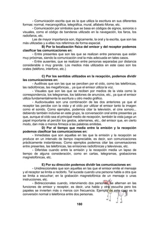 - Comunicación escrita que es la que utiliza la escritura en sus diferentes
formas: normal, mecanográfica, telegráfica, mural, alfabeto Morse, etc.
- Comunicación por símbolos que se basa en códigos de signos, sonoros o
visuales, como el código de banderas utilizado en la navegación, los faros, los
radiofaros, etc.
Las de mayor importancia son, lógicamente, la oral y la escrita, que son las
más utilizadas y a ellas nos referimos de forma especial.
B) Por la localización física del emisor y del receptor podemos
clasificar las comunicaciones en:
- Entre presentes que son las que se realizan entre personas que están
muy próximas, siendo la comunicación oral la más adecuada en tales casos.
- Entre ausentes, que se realizan entre personas separadas por distancia
considerable o muy grande. Los medios más utilizados en este caso son los
orales (teléfono, interfono, etc.)
C) Por los sentidos utilizados en la recepción, podemos dividir
las comunicaciones en:
- Auditivas que son las que se perciben por el oído, como las telefónicas,
las radiofónicas, las megafónicas... ya que el emisor utiliza la voz.
- Visuales que son las que se reciben por medios de la vista como la
correspondencia, los telegramas, los tablones de anuncios, etc., ya que el emisor
utiliza fundamentalmente la escritura u otro medio gráfico.
- Audiovisuales son una combinación de las dos anteriores ya que el
receptor las percibe con la vista y el oído por utilizar el emisor tanto la imagen
como el sonido. Como ejemplos, podemos citar la televisión, el cine sonoro...
debiendo también incluirse en este grupo, la conversación oral entre presentes ya
que, aunque el oído sea el principal medio de recepción, también la vista juega un
papel importante al percibir los gestos, ademanes, etc., del emisor que, en cierto
modo, dan más o menos firmeza a las palabras emitidas.
D) Por el tiempo que media entre la emisión y la recepción
podemos clasificar las comunicaciones en:
- Inmediatas que son aquellas en las que la emisión y la recepción se
produce en un intervalo de tiempo inapreciable, es decir, son comunicaciones
prácticamente instantáneas. Como ejemplos podemos citar las conversaciones
entre presentes, las telefónicas, las emisiones radiofónicas y televisivas, etc.
- Diferidas cuando entre la emisión y la recepción media un lapso de
tiempo de alguna consideración, como en cartas, telegramas, grabaciones
magnetofónicas, etc.
E) Por su dirección podemos dividir las comunicaciones en:
- Unidireccionales que son aquellas en las que el emisor emite el mensaje
y el receptor se limita a recibirlo. Tal sucede cuando una persona habla a otra que
se limita a escuchar; en la grabación magnetofónica de un mensaje o unas
instrucciones, etc.
- Bidireccionales cuando, interviniendo dos personas, se alternan en las
funciones de emisor y receptor, es decir, una habla y otra escucha pero los
papeles se invierten más o menos con frecuencia. Ejemplo de este caso es la
conversión normal o telefónica entre dos personas.
180

 