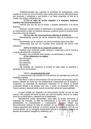 - Multidireccionales que suponen la pluralidad de participantes, como
sucede en el caso de una conversión entre varias personas que alternativamente
son emisores y receptores y que podrán o no hacer preguntas al final de la
charla; una emisión radiofónica, etc.
F) Por el radio de acción respecto a la empresa, podemos
clasificar las comunicaciones en:
- Internas que son las que el emisor y receptor pertenecen a la misma
empresa.
- Externas, cuando ambos no pertenecen a la empresa, por lo que ponen
en comunicación a ésta con terceras personas, pudiendo actuar la empresa tanto
de emisor como de receptor.
G) A su vez, las comunicaciones internas se dividen en:
- Descendentes cuando van de los escalones altos de la jerarquía a los
inferiores
- Ascendentes, por el contrario, van de los escalones bajos a los altos
- Horizontales que son las cruzadas entre personas del mismo nivel
jerárquico.
H) Por el interés de su contenido pueden ser:
- Públicas cuyo contenido puede interesar a cualquiera o por lo menos a
un grupo de personas o empresas.
- Privadas, cuyo contenido sólo interesa a su destinatario o receptor.
I) Con referencia a su objeto:
- De información
- De mandato
- De instrucción
- De petición
- De consulta, etc. Indicando el nombre de cada clase, el contenido y
propósito de la comunicación.
1.2.1.1.- La comunicación oral:
La comunicación oral consiste en la transmisión de mensajes por medio de
la palabra hablada.
Para llevar a cabo la comunicación oral nos servimos del lenguaje, siendo
preciso utilizarlo de modo que sea debidamente comprendido por el receptor o
receptores. La necesidad de expresarse oralmente no se reduce al ámbito
puramente familiar o de amigos, sino que, a veces, es necesario hablar con
mayor precisión, especialmente cuando se abordan temas de responsabilidad.
La gran ventaja con respecto a la comunicación escrita, es que es más
natural, más cargada del factor humano, así como la rapidez, tanto en su origen
como en su transmisión y captación por el destinatario.
Naturalmente posee desventajas; entre ellas se puede mencionar la
fugacidad del mensaje, su falta de permanencia y, por tanto, sus escasas
posibilidades de comprobación y compulsación ulteriores. Añadir que
frecuentemente adolece de falta de precisión en los términos empleados. Su
escasa capacidad para alcanzar un número grande de receptores -otro de sus
inconvenientes- se ve corregida actualmente gracias a los medios técnicos de
difusión de la palabra (megafonía, radiofonía, etc.)
181

 