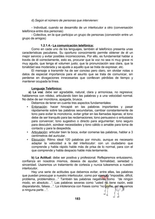 d) Según el número de personas que intervienen:
- Individual, cuando se desarrolla de un interlocutor a otro (conversación
telefónica entre dos personas)
- Colectiva, en la que participa un grupo de personas (conversión entre un
grupo de amigos)
1.2.1.4.- La comunicación telefónica:
Como en cada uno de los lenguajes, también el telefónico presenta unas
características peculiares. Su oportuno conocimiento permite obtener de él un
mejor servicio y evitar posibles incorrecciones, Por ello, es fundamental hablar a
través de él correctamente, esto es, procurar que la voz no sea ni muy grave ni
muy aguda, que tenga el volumen justo; que la pronunciación sea clara, que la
tonalidad sea moderada y se ajuste a aquello que se trata de expresar, etc.
El mensaje a transmitir ha de ser conciso pero claro, sin olvidar notas o
datos de especial importancia para el asunto que se trata de comunicar, sin
perderse en divagaciones innecesarias que conllevan pérdidas de tiempo y
mantener ocupada la línea.
Lenguaje Telefónico:
a) La voz: debe ser agradable, natural, clara y armoniosa, no regresiva;
hablaremos con nitidez, articulando bien las palabras y a una velocidad normal.
No debe de ser monótona, apagada, brusca.
Debemos de tener en cuenta tres aspectos fundamentales:
• Entonación: hacer hincapié en las palabras importantes y pasar
rápidamente sobre las palabras secundarias, cambiar constantemente de
tono para evitar la monotonía, evitar gritar en las llamadas lejanas; el tono
debe de ser tranquilo para las reclamaciones; tono persuasivo o entusiasta
para convencer; tono sugestivo o directo para argumentar; tono seguro
para descubrir, sondear necesidades y tono cálido o amable para toma de
contacto y para la despedida.
• Articulación: articular bien la boca, evitar comerse las palabras, hablar a 3
centímetros del auricular.
• Elocución: Ritmo ideal 120 palabras por minuto, aunque es necesario
adaptar la velocidad a la del interlocutor: con un ciudadano que
comprende y habla rápido hable más de prisa de lo normal, para con el
que comprende y habla despacio hable más lentamente.
b) La Actitud: debe ser positiva y profesional. Reflejaremos entusiasmo,
confianza en nosotros mismos, deseos de ayudar, formalidad, seriedad y
sinceridad. Usaremos un tratamiento de cortesía y nunca tutearemos a nuestro
interlocutor.
Hay una serie de actitudes que debemos evitar, entre ellas, las palabras
que puedan preocupar a nuestro interlocutor, como por ejemplo “imposible, difícil,
problema, problemático…” También las palabras negativas como “de ningún
modo, en absoluto…”. Las palabras severas como “usted no tiene razón, está
disparatando, falsea…”. La intolerancia con frases como “no porfíe, así no vamos
a ninguna parte…”.
183

 