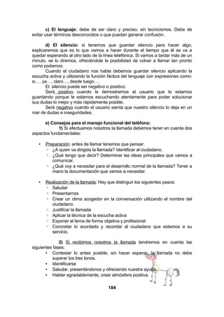 c) El lenguaje: debe de ser claro y preciso, sin tecnicismos. Debe de
evitar usar términos desconocidos o que puedan generar confusión.
d) El silencio: si tenemos que guardar silencio para hacer algo,
explicaremos que es lo que vamos a hacer durante el tiempo que él se va a
quedar esperando al otro lado de la línea telefónica. Si vamos a tardar más de un
minuto, se lo diremos, ofreciéndole la posibilidad de volver a llamar tan pronto
como podamos.
Cuando el ciudadano nos habla debemos guardar silencio aplicando la
escucha activa y utilizando la función fáctica del lenguaje con expresiones como:
si…, ya…, claro…, desde luego….
El silencio puede ser negativo o positivo:
Será positivo cuando le demostremos al usuario que lo estamos
guardando porque le estamos escuchando atentamente para poder solucionar
sus dudas lo mejor y más rápidamente posible.
Será negativo cuando el usuario sienta que nuestro silencio lo deja en un
mar de dudas e inseguridades.
e) Consejos para el manejo funcional del teléfono:
1) Si efectuamos nosotros la llamada debemos tener en cuenta dos
aspectos fundamentales:
•

Preparación: antes de llamar tenemos que pensar:
◦ ¿A quien va dirigida la llamada? Identificar al ciudadano.
◦ ¿Qué tengo que decir? Determinar las ideas principales que vamos a
comunicar.
◦ ¿Qué voy a necesitar para el desarrollo normal de la llamada? Tener a
mano la documentación que vamos a necesitar.

•

Realización de la llamada: Hay que distinguir los siguientes pasos:
◦ Saludar
◦ Presentarnos
◦ Crear un clima acogedor en la conversación utilizando el nombre del
ciudadano.
◦ Justificar la llamada
◦ Aplicar la técnica de la escucha activa
◦ Exponer el tema de forma objetiva y profesional
◦ Concretar lo acordado y recordar al ciudadano que estamos a su
servicio.

2) Si recibimos nosotros la llamada tendremos en cuenta las
siguientes fases:
• Contestar lo antes posible, sin hacer esperar, la llamada no debe
superar los tres tonos.
• Identificarse
• Saludar, presentándonos y ofreciendo nuestra ayuda.
• Hablar agradablemente, crear atmósfera positiva.
184

 