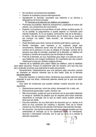 No mantener conversaciones paralelas.
Explicar al ciudadano porque está esperando.
Agradecerle su llamada, recordarle que estamos a su servicio y
despedirnos de forma correcta.
3) Técnicas en la atención por teléfono al ciudadano:
• Promesas incumplidas: debemos anticiparnos y explicarle el motivo del
retraso, con compromiso de nueva fecha.
• Esperas: si la persona a la que llama no está, ofrecer nuestra ayuda. Si
no es posible, le preguntamos si puede esperar un momento para
intentar localizarlo. Si no se localiza, tomaríamos nota de la llamada y
el motivo. No dar excesiva información por el motivo de su ausencia
(es correcto “ha salido”, “esta reunido”, “se encuentra fuera del
despacho”).
• Pasar llamadas para otros: hemos de decirle quién llama y para qué.
• Recibir mensajes: usar impresos y no cualquier papel que
encontremos. Debemos tomar nota de: fecha y hora de la llamada,
nombre de la persona a la que va dirigido el mensaje, nombre de la
persona que deja el mensaje, propósito de la llamada, un teléfono de
contacto y nombre de la persona que ha tomado el mensaje.
• Final de la llamada; es muy importante para dejar a la persona con la
que hablamos una imagen profesional. Es importante que sea nuestro
interlocutor el que por cortesía cuelgue primero.
Además de la habilidad para saber hablar por teléfono, está la habilidad
para saber escuchar. Porque no solamente vale con hacerlo, sino que hay que
dar a entender al emisor que realmente le estás escuchando.
Generalmente, interpretaremos que una persona sabe escuchar cuando
se mantiene en silencio mientras que la otra habla. Esta es la llamada
escucha pasiva.
Escuchar requiere un esfuerzo físico, tendremos que prestar atención para
entender lo que nos dicen, mostrando además interés por lo que nos están
contando.
Una serie de incidencias que pueden distraer nuestra escucha son las
siguientes:
• Distracciones externas: como los ruidos, demasiado frío o calor, etc.
• Distracciones personales: sueño, hambre, etc.
• Mal comunicador: puede ser que la persona con la que estás hablando
no tenga la facilidad de palabra que se requiere para hacer entender
claramente el mensaje, por lo que en estos casos nuestro esfuerzo
tiene que ser doble.
• Escucha selectiva: es muy fácil parar de escuchar por un tiempo si el
tema es muy conocido por nosotros o aburrido. Pero de la misma
manera es muy fácil que así pierdas información esencial del mensaje.
• No escuchar: una persona perezosa para escuchar es aquella que con
anterioridad al mensaje ya lo ha clasificado como no interesante,
aburrido o demasiado conocido, por lo que ya no lo va a prestar la
atención necesaria..
•
•
•

185

 