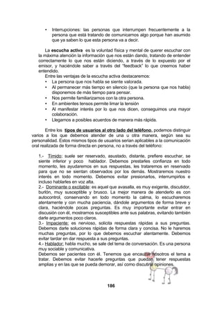 •

Interrupciones: las personas que interrumpen frecuentemente a la
persona que está tratando de comunicarnos algo porque han asumido
que ya saben lo que esta persona va a decir.

La escucha activa es la voluntad física y mental de querer escuchar con
la máxima atención la información que nos están dando, tratando de entender
correctamente lo que nos están diciendo, a través de lo expuesto por el
emisor, y haciéndole saber a través del “feedback” lo que creemos haber
entendido.
Entre las ventajas de la escucha activa destacaremos:
• La persona que nos habla se siente valorada.
• Al permanecer más tiempo en silencio (que la persona que nos habla)
disponemos de más tiempo para pensar.
• Nos permite familiarizarnos con la otra persona.
• En ambientes tensos permite limar la tensión
• Al manifestar interés por lo que nos dicen, conseguimos una mayor
colaboración.
• Llegamos a posibles acuerdos de manera más rápida.
Entre los tipos de usuarios al otro lado del teléfono, podemos distinguir
varios a los que debemos atender de una u otra manera, según sea su
personalidad. Estos mismos tipos de usuarios serian aplicables a la comunicación
oral realizada de forma directa en persona, no a través del teléfono:
1.- Tímido; suele ser reservado, asustado, distante, prefiere escuchar, se
siente inferior y poco hablador. Debemos prestarles confianza en todo
momento, les ayudaremos en sus respuestas, les trataremos en reservado
para que no se sientan observados por los demás. Mostraremos nuestro
interés en todo momento. Debemos evitar presionarlos, interrumpirlos e
incluso hablarles en voz alta.
2.- Dominante o excitable: es aquel que avasalla, es muy exigente, discutidor,
burlón, muy susceptible y brusco. La mejor manera de atenderlo es con
autocontrol, conservando en todo momento la calma, lo escucharemos
atentamente y con mucha paciencia, dándole argumentos de forma breve y
clara, haciéndole pocas preguntas. Es muy importante evitar entrar en
discusión con él, mostrarnos susceptibles ante sus palabras, evitando también
darle argumentos poco claros.
3.- Impaciente: es nervioso, solicita respuestas rápidas a sus preguntas.
Debemos darle soluciones rápidas de forma clara y concisa. No le haremos
muchas preguntas, por lo que debemos escuchar atentamente. Debemos
evitar tardar en dar respuesta a sus preguntas.
4.- Hablador: habla mucho, se sale del tema de conversación. Es una persona
muy sociable y comunicativa.
Debemos ser pacientes con él. Tenemos que encauzar nosotros el tema a
tratar. Debemos evitar hacerle preguntas que puedan tener respuestas
amplias y en las que se pueda demorar, así como discutirle opiniones.

186

 