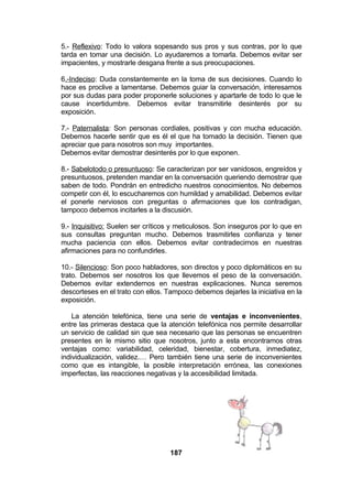 5.- Reflexivo: Todo lo valora sopesando sus pros y sus contras, por lo que
tarda en tomar una decisión. Lo ayudaremos a tomarla. Debemos evitar ser
impacientes, y mostrarle desgana frente a sus preocupaciones.
6.-Indeciso: Duda constantemente en la toma de sus decisiones. Cuando lo
hace es proclive a lamentarse. Debemos guiar la conversación, interesarnos
por sus dudas para poder proponerle soluciones y apartarle de todo lo que le
cause incertidumbre. Debemos evitar transmitirle desinterés por su
exposición.
7.- Paternalista: Son personas cordiales, positivas y con mucha educación.
Debemos hacerle sentir que es él el que ha tomado la decisión. Tienen que
apreciar que para nosotros son muy importantes.
Debemos evitar demostrar desinterés por lo que exponen.
8.- Sabelotodo o presuntuoso: Se caracterizan por ser vanidosos, engreídos y
presuntuosos, pretenden mandar en la conversación queriendo demostrar que
saben de todo. Pondrán en entredicho nuestros conocimientos. No debemos
competir con él, lo escucharemos con humildad y amabilidad. Debemos evitar
el ponerle nerviosos con preguntas o afirmaciones que los contradigan,
tampoco debemos incitarles a la discusión.
9.- Inquisitivo: Suelen ser críticos y meticulosos. Son inseguros por lo que en
sus consultas preguntan mucho. Debemos trasmitirles confianza y tener
mucha paciencia con ellos. Debemos evitar contradecirnos en nuestras
afirmaciones para no confundirles.
10.- Silencioso: Son poco habladores, son directos y poco diplomáticos en su
trato. Debemos ser nosotros los que llevemos el peso de la conversación.
Debemos evitar extendernos en nuestras explicaciones. Nunca seremos
descorteses en el trato con ellos. Tampoco debemos dejarles la iniciativa en la
exposición.
La atención telefónica, tiene una serie de ventajas e inconvenientes,
entre las primeras destaca que la atención telefónica nos permite desarrollar
un servicio de calidad sin que sea necesario que las personas se encuentren
presentes en le mismo sitio que nosotros, junto a esta encontramos otras
ventajas como: variabilidad, celeridad, bienestar, cobertura, inmediatez,
individualización, validez.… Pero también tiene una serie de inconvenientes
como que es intangible, la posible interpretación errónea, las conexiones
imperfectas, las reacciones negativas y la accesibilidad limitada.

187

 